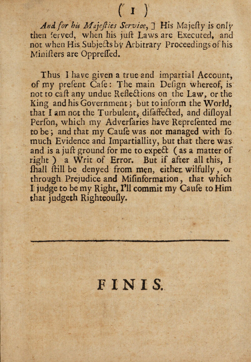 AnA for hit Mujefiies Service, 3 His Majefty is only then Served, when his juft Laws are Executed, and not when His Subjects by Arbitrary Proceedings of his Minifters are Oppreffed. Thus I have given a true and impartial Account-, of my prefent Cafe: The main Design whereof, is not to caft any undue RefleQdons on the Law, or the King and his Government; but to inform the World, that I am not the Turbulent* difaffe&ed, and difloyal Perfon, which my Adverfaries have Reprelented me to be; and that my Caufe was not managed with lb much Evidence and Impartiallity, but that there was and is a juft ground for me to expeft ( as a matter of right ) a Writ of Error, But if after all this, I Ihall ftill be denyed from men, either, wilfully, or through Prejudice and Mifinformation, that which Is judge to be my Right, I’ll commit my Caufe to Him that judgeth Righteoufly. FINIS.