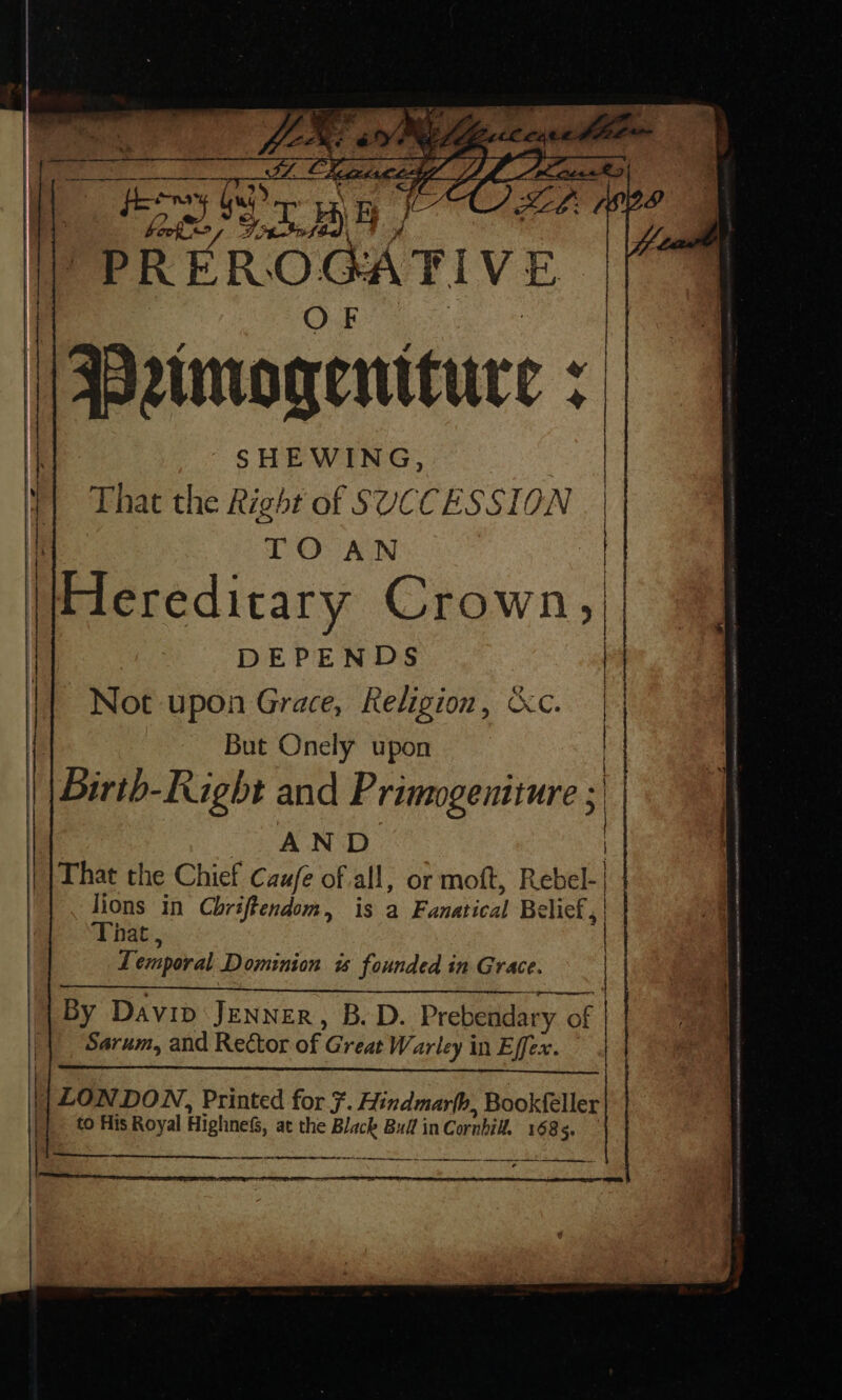 hg 2 PREROGATIVE Drimo qenituce : ih | [ | | DEPENDS Not upon Grace, Religion, «Kc. But Onely upon | Bir -Lught and P rimogentture ; ) AND | | That the Chief Caufe of all, or moft, Rebel-| | lions in Chriffendom, is a Fanatical Belief ; That , I emporal Dominion « founded in Grace. | By Davip Jenner, B.D. Prebendary of Sarum, and Rector of Great Warley in Effex. st settee Aasmaan aL SO cna NaS AEE NE iain wnt ind AAD —— || LON DON, Printed for 7. Hindmar(h, Bookfeller to His Royal Highness, at the Black Buff in Cornhill 1685, eT bs — pera MSA le a sb AO A Pr eh DE te a