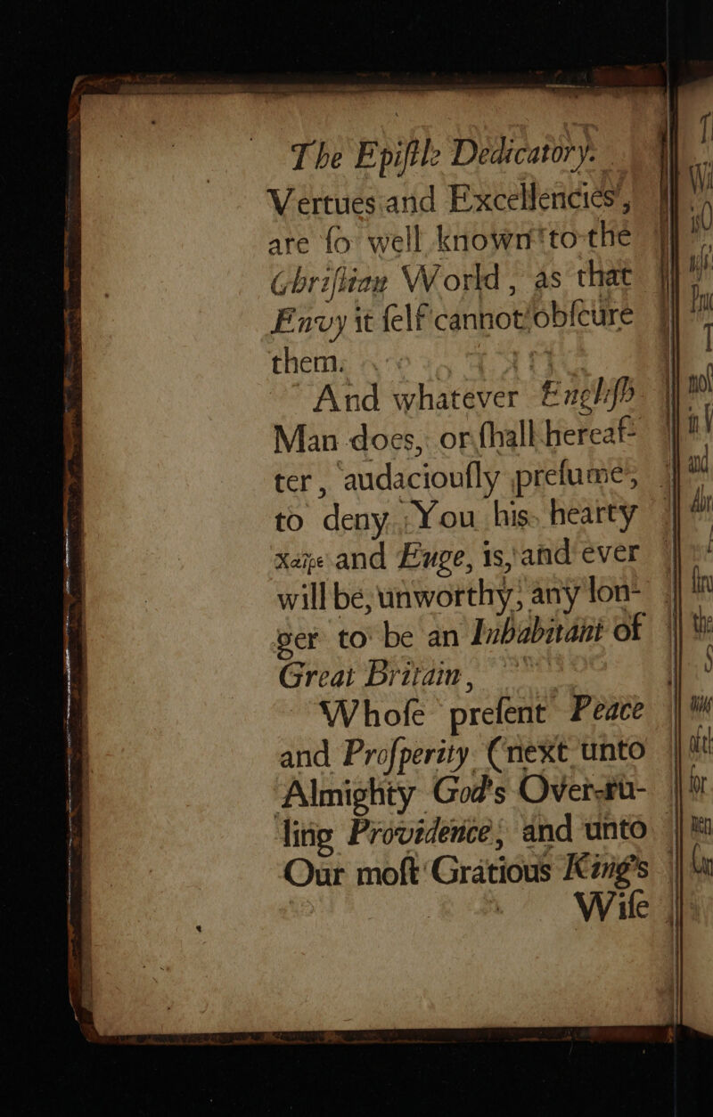 IRN no The Epiftle Dedicatory. Vertues. and Excellencies, are {fo well known'to-the (briflian World , as that Fnvy it felt cannot’ob{cure them: PAY eye ) And whatever Exgh{> W™ Man does, or hall hereaf 7 ter, audacioufly pretume’, | to deny. You his. hearty i xaye and Fuge, isatidever | will be, unworthy; any lon- ger tobe an Inbabitant of || Great Brita, “Whole prefent Peace and Profperity (next unto Almighty God's Over-tu- ling Providence, and unto — Our moft'Gratious Kgs | | : Wile |]