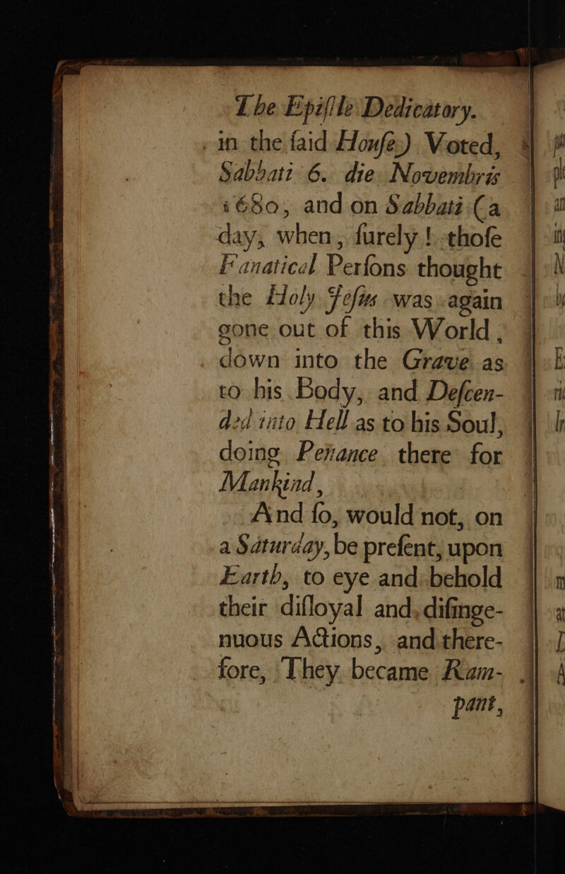 e 3 Pape : Fo nec ee eS AE ces te SR Soe — - a &lt;&lt; See ES aE = te ee —s The Epi(ile Dedicatory. Sabbati 6. die Novembris 1680, and on Sabbati (a day, when, furely } thofe Fanatical Perfons thought the Holy Fefus was again gone out of this World, down into the Grave as to his Body, and Defcen- did into Hell as to his Soul, doing. Perance. there for Mankind , And fo, would not, on a Saturday, be prefent, upon Earth, to eye and: behold their difloyal and, difinge- nuous Actions, and there- fore, They. became Ram- | pant,