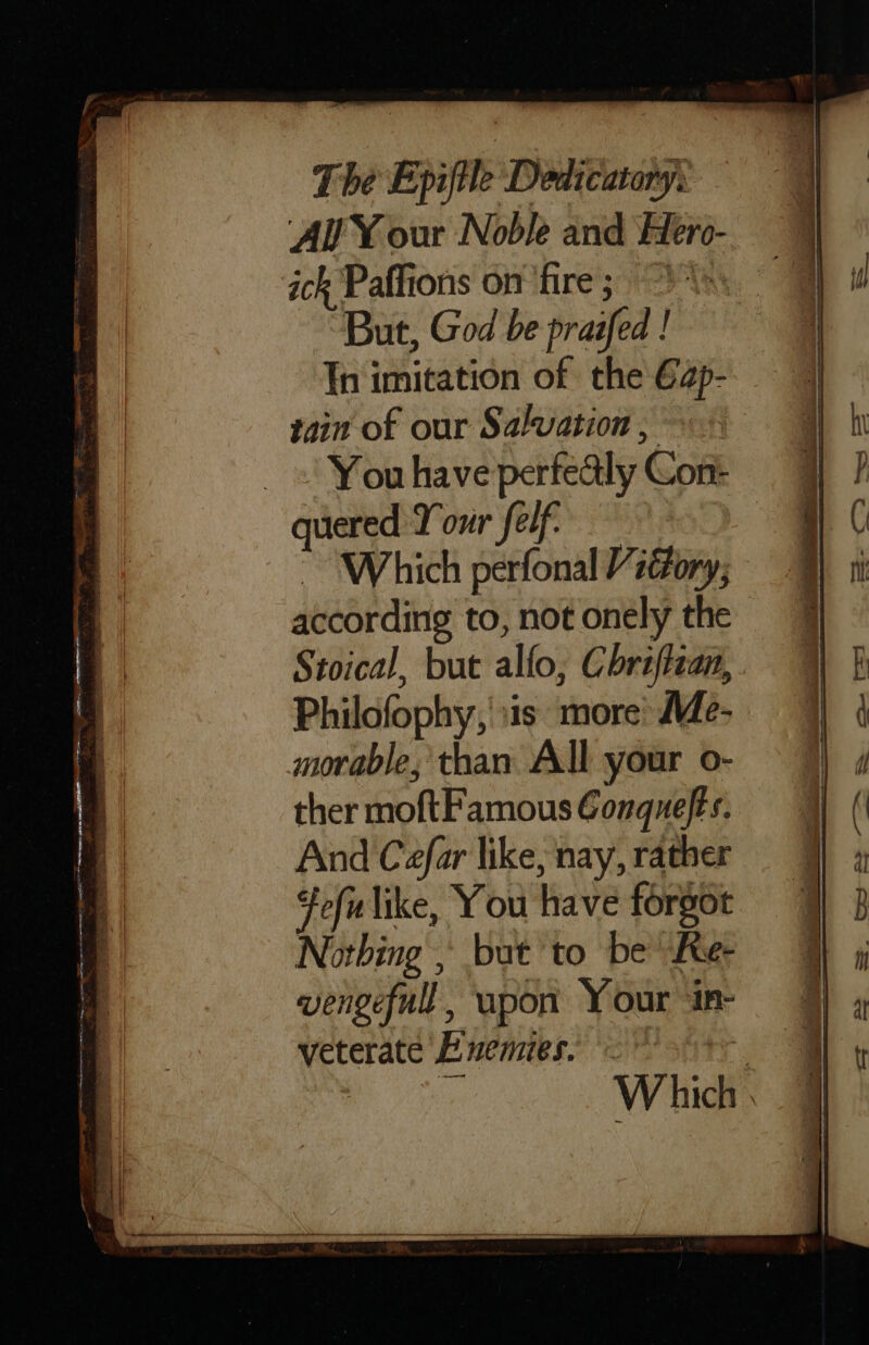 AY our Noble and Hero- ick Paffions on fire; \ But, God be praifed ! Th imitation of the 62p- tain of our Salvation, _ «| Youhave perfealy Con quered Your felf. ~ “Which perfonal Vi@ory, according to, not onely the Stoical, but allo, Chraftzan, Philofophy, sis more’ Me- morable,' than All your o- ther moftFamous Gonquefts. And Cefar like, nay, rather fefilike, You have forgot Nothing , but to be Ke- vengeful, upon Your in- veterate Buemies. © ry Which : _ epee OG, es a = ey Pe a Se he aes ee ian Me A ee ie Sa a ee. a rs ia * — ee: