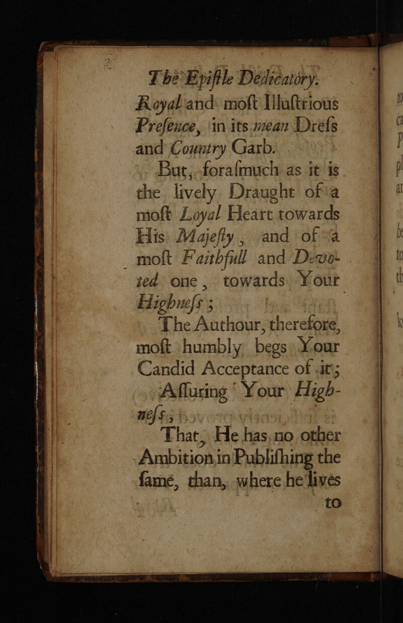 ~ Royal and: moft Tlaltrious Prefence, ‘in its mean Drets and’ Country Garb. ,. But,-forafmuch as it is the lively Draught ofia moft Loyal Elesen, towards His: Majefly , and of molt Fanbfull and Devo ied one, towards Yout Highunefs ; | The Anthaurs herefore, moft humbly begs Xoar Candid Acceptance of .it; ‘A fluring ’ Your High- mef$:5 {sy That, He has,.no other Ambition in Publithing the famé, than, where he'livés | to