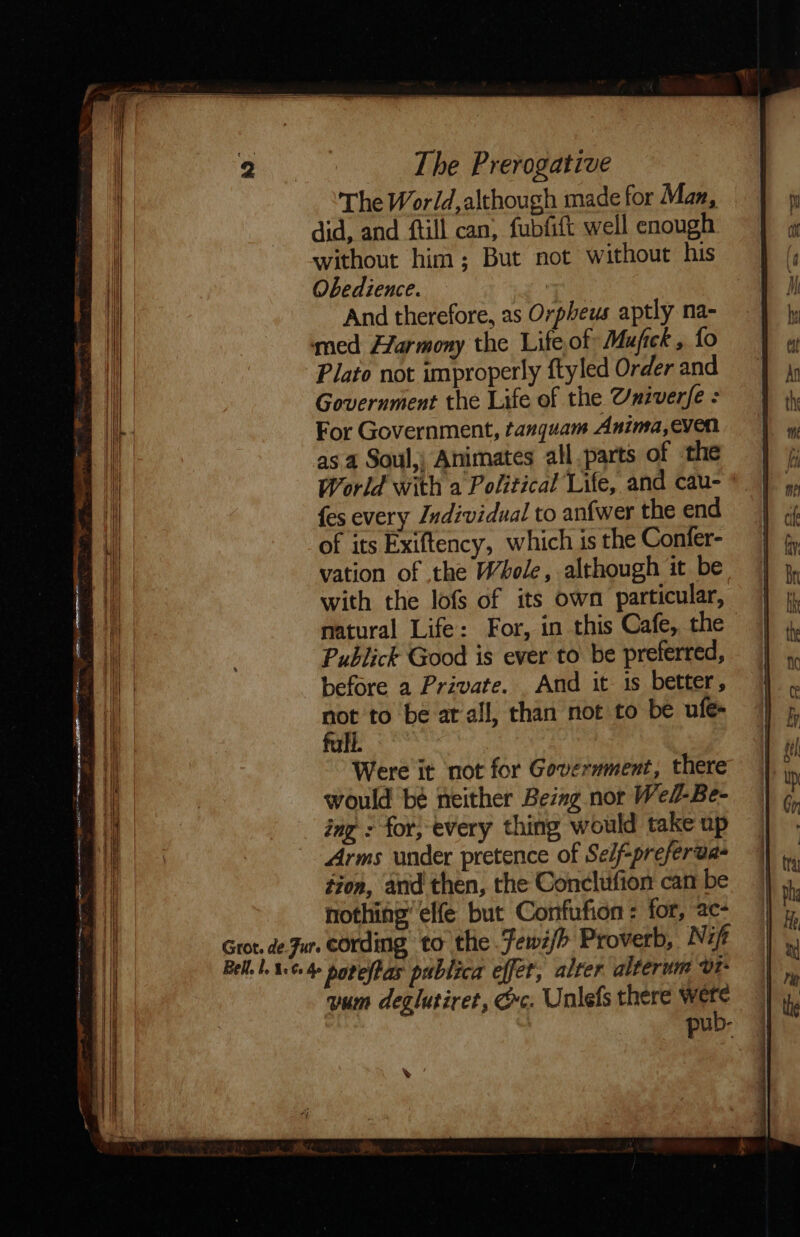 The World, although made for Man, did, and ftill can, fubfift well enough without him; But not without his Obedience. | And therefore, as Orpheus aptly na- med Harmony the Life of Mufick , fo Plato not improperly ftyled Order and Government the Life of the Uxiverfe : For Government, tanquam Anima,even as 4 Soul,; Animates all parts of the World with a Political Life, and cau- {es every Individual to anfwer the end of its Exiftency, which is the Confer- vation of the Whole, although it be with the lofs of its own particular, natural Life: For, in this Cafe, the Publick Good is ever to be preferred, before a Private. And it is better, not to be at all, than not to be ule- full. Were it not for Government, there would bé neither Bezng nor Wel-Be- ing : for; every thing would take up Arms under pretence of Self-preferda- tion, and then, the Conclufion can be nothing’ elfe but Confufion : for, ac- Grot. de Jur. cording to the Fewi/&gt; Proverb, Nit Bell. 4:¢ 4 povelPas publica effet, alter alterum vt- vum deglutiret, ec. Unlefs there were pub-