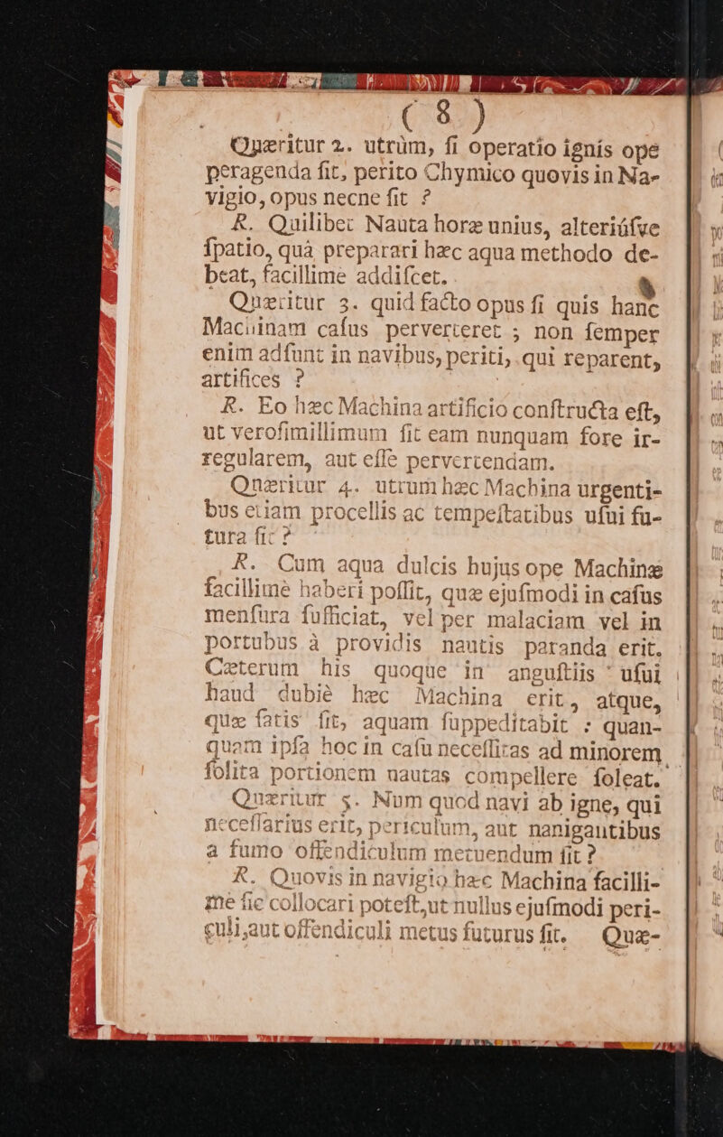 Oneritur 2.. utrüm, fi operatio ignís ope peragenda fit, perito Chymico quovis in Na- vigio; Opus necne fit. ? Quilibec Nauta hore unius, alteriófve fats quà preparari hzc aqua methodo de- bcat, facillime addifcet. * Quei tur 3. quid facto opus fi quis hanc Maciinam cafus perverteret ; non femper enim adfunt in navibus, periti, qui reparent, artifices R. Eo y Mas uin 3 a1 Ke lO gousueyd eft;  f; uL Vv ero: icum hex M; ichina urgenti- empeítatibus ufui fü- s hujus op € Machine jue ejufmodi in cafus Der Ja ila da am vel in t1 nda erit. nguftiis * ufui erit » atque, b] : quan- lece Qs as SUY minorem - nautas compellere. foleat. Num qucd navi ab igne, qui Del iculum, aut nanigantibus | | Fun [it ? km pes 65 VU UI tK Jncnm - lu ullus cji peri- | metu usfuturusfit. — Quz- 
