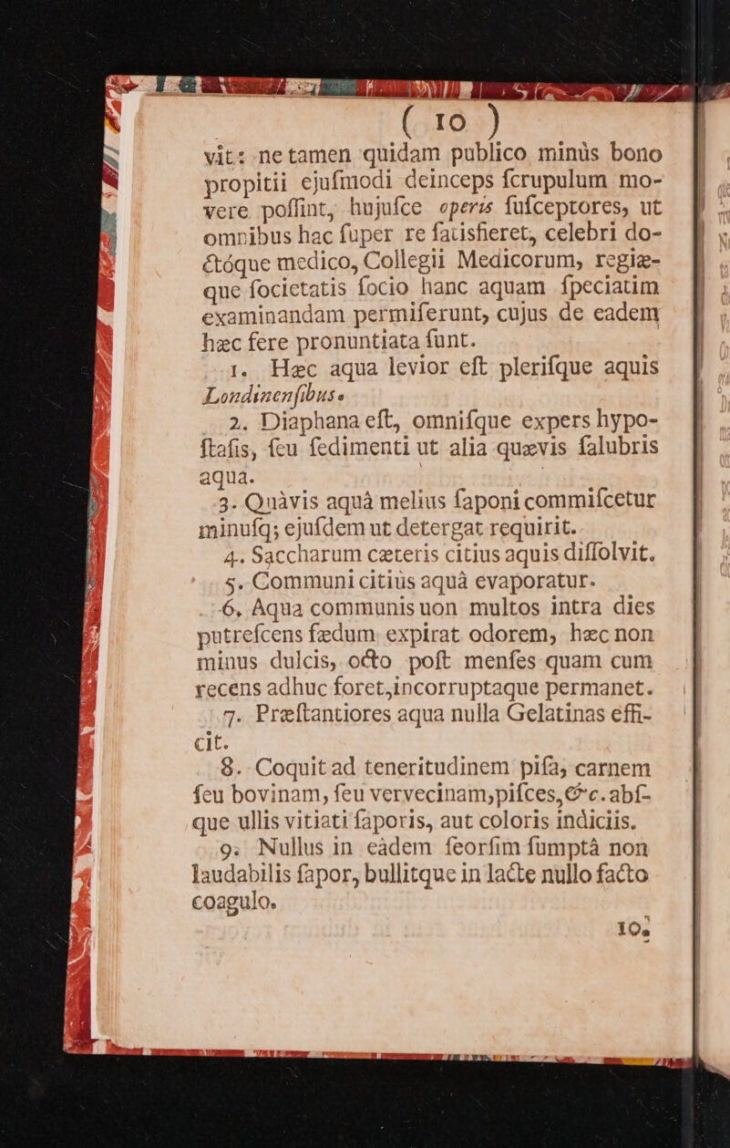 o XAPZ ME], y Prnt [I0 vit: netamen quidam publico minüs bono propitii ejufmodi deinceps fcrupulum mo- vere poffint, hujufce eperz fuíceptores, ut omnibus hac fuper re faüisferet, celebri do- étóque medico, Collegii Medicorum, rcgiz- que focicetatis focio hanc aquam fpeciatim examinandam permiferunt, cujus. de eadem hzc fere pronuntiata funt. 1. Hec aqua levior eft plerifque aquis Londinenfibus « 2. Diaphana eft, omnifque expers hypo- ftafis, feu fedimenti ut alia quavis falubris aqua. | ud 3. Quàvis aquà melius faponi commifcetur minufq; ejufdem ut detergat requirit. 4. Saccharum caeteris citius aquis diffolvit. s. Communi citius aquá evaporatur. 6, Aqua communis uon multos intra dies putrefcens fedum. expirat odorem, hec non minus dulcis, octo poft menfes quam cum recens adhuc foret,incorruptaque permanet. 7. Prelftantiores aqua nulla Gelatinas effi- cit 