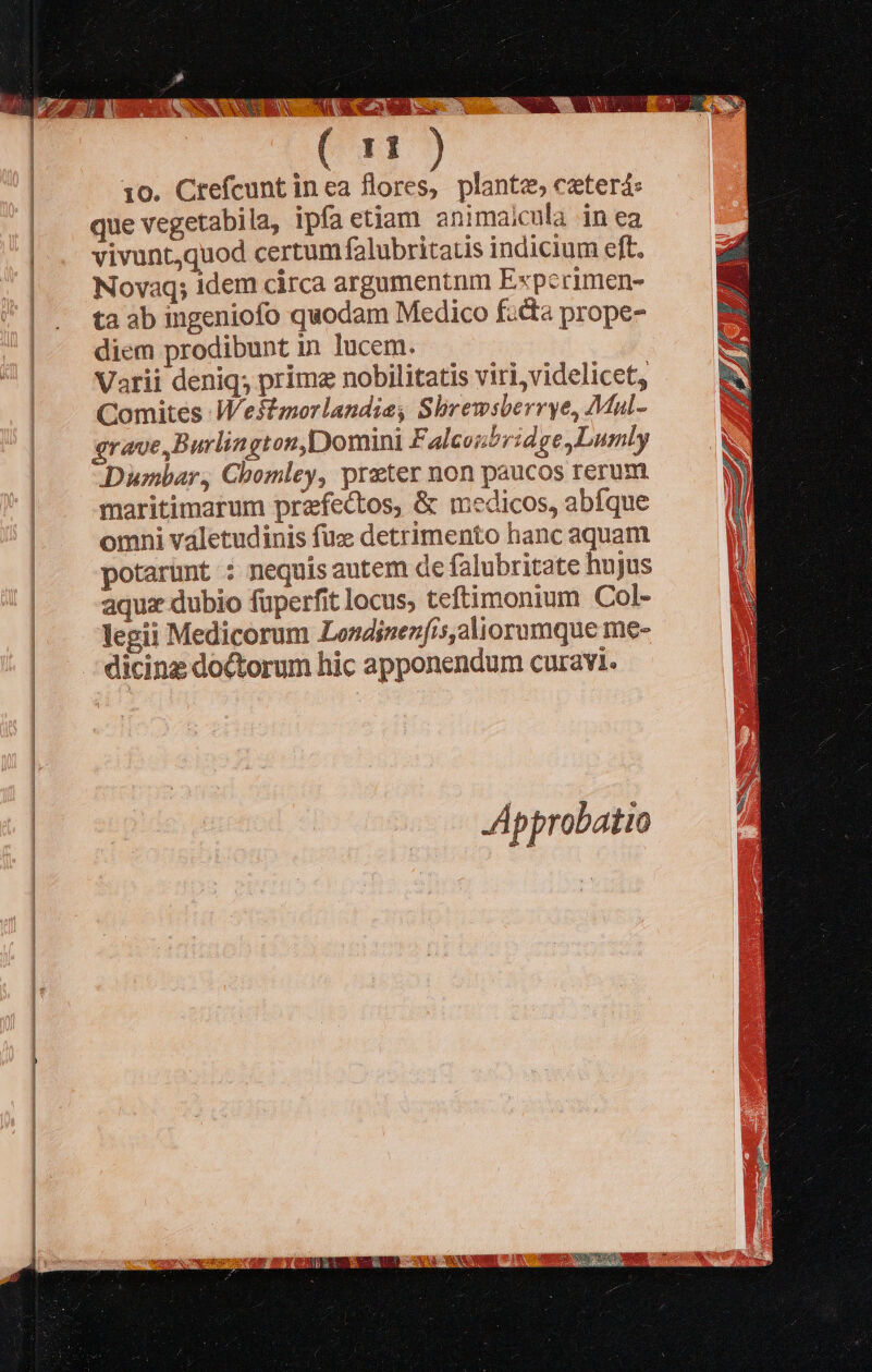                 11 10. Crefcunt inea flores, plante, cterá: que vegetabila, ipfa etiam animaicula in ea vivunt,quod certum falubritatis indicium eft. Novaq; idem circa argamentnm Experimen- ta ab ingeniofo quodam Medico fada prope- diem prodibunt in lucem. Varii deniq; prime nobilitatis viri, videlicet, Comites Westmorlandie, Sbrewsberrye, Mal- grave Burlington,Domini F. alcoubridge,Lumly Dumbar, Chomley, prater non paucos rerum maritimarum przfectos, &amp; medicos, abfque omni valetudinis fuz detrimento hanc aquam potarünt : nequis autem de falubritate hujus aquz dubio füperfit locus, teftimonium Col- legii Medicorum Londizenfis,aliorumque me- dicinz doctorum hic apponendum curavi. JApprobatio