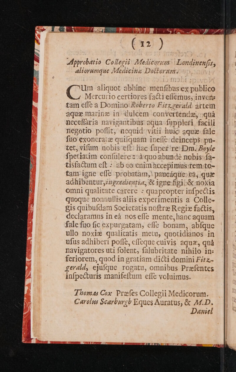 Um aliquot abhinc menfibus ex x publico Me Hom certiores facti efiemus; invente tam effe a Domino: Roberto Fitz.rerald. artem aque Mem in dulcem convertendz, quà neceffaria EORUM ibus aqua fuppleri. facili negotio poflit, nequid: vitii huic aquz- fale füo exoncraiz quifquam ineffe: deinceps: pu- tet, vifum nobis eft hac fuper re: D)m. Boyle fpetiaiim confulere z-àq 10 abunde nobis: fa- tisfattum eft : ab co: eni nàccepimis. rem;to- tam igne eff&amp; probatam,: paucáqie: ea, quae M edientia, &amp; ipne figi &amp; noxia omni qualitate carere : quapropter infpectis quoque nonnullis aliis experimentis a Colle gis quibufdam Societatis noftre Regiz factis, declaramus in eà nos effe mente, hanc aquam fale fuo fic ex purgatam, efle bonam, abíque ullo noxis an itatis metu, quotidianos in ufus adhiberi poffe, cffeque cuivis aqua, quà navigatores uti folent, falubritate nihilo in feriorem, quod in gratiam dicti domini Fitz- gerald, ejufque rogatu, omnibus Prefentes infpecturis manifeftum effe voluimus. Thomas Cox. Profes Collegii Medicorum. Carolus Scarburcb Eques Auratus, &amp; A.D. Daniel 