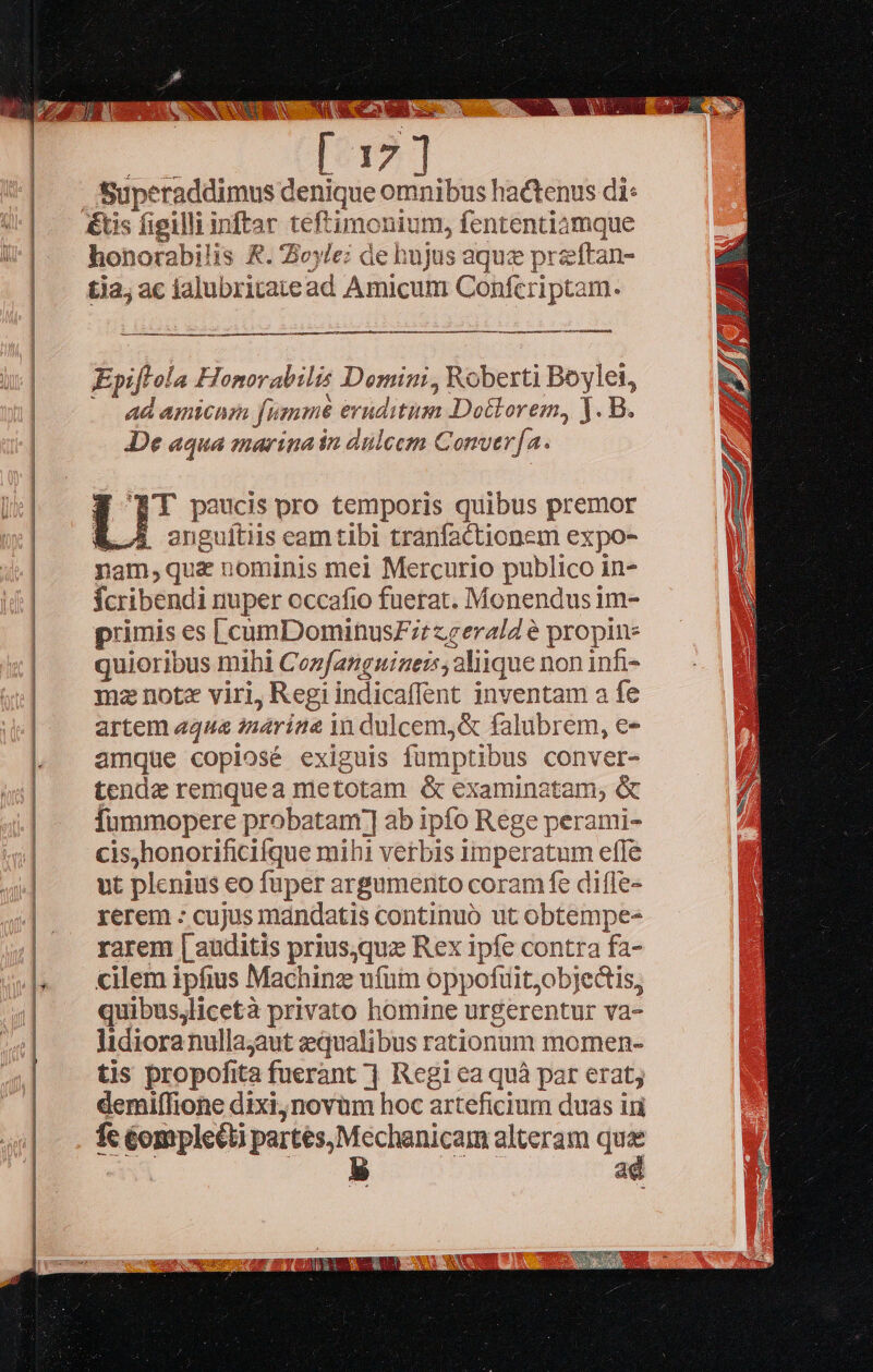   ———————————              Superaddimus denique omnibus hactenus di: &amp;tis figilli inftar teftimonium, fententiamque honorabilis &amp;. Zoyle; de hujus aque preftan- tja; ac lalubritatead Amicum Confcriptam. ————————— —G——  Epiftola Honorabilis Domini, Roberti Boyle, : s My ad amicum fumme eruditum Doctorem, . B. De aqua marina in dülcem Comvtr[a. T paucis pro temporis quibus premor &amp;. A oenguitiis eam tibi tranfactionem expo- nam,quz nominis mei Mercurio publico in- fcribendi nuper occafio fuerat. Monendus im- primis es [cumDominusFr zeerald é propin: quioribus mihi Coz[angniaei aliique non infi- mz note viri, Regi indicaffent inventam a fe artem «qua znarine in dulcem,&amp; falubrem, e- amque copiosé exiguis fümptibus conver- tende remquea metotam &amp; examinatam, &amp; fummopere probatam; ab ipfo Rege perami- cis,honorificifque mihi verbis imperatum effe ut plenius eo fuper argumento coram fe diffe- rerem - cujus mandatis continuo ut obtempe- rarem [| auditis priusquz Rex ipfe contra fa- cilem ipfius Machine ufum oppofuit;objectis, quibuslicetà privato homine urgerentur va- lidiora nullajaut qualibus rationum momen- tis propofita fuerant ] Regi ea quà par erat; demiffione dixi, novum hoc arteficium duas iri fc éompleéti partes, Mechanicam alteram j^ ' deis vigi  
