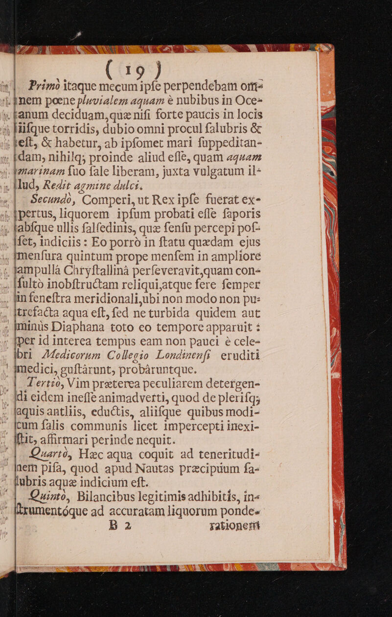     aM 2 EE AT ponga ui - UT. ET z* AESS- Ko seb NEC Á N QUAM UE OS wA S RICO 4 [ ONDE AEN SONS NES S NAS i We wc WS us E , T Primo itaque mecum ipfe perpendebam orttz  anum deciduam, quz nifi forte paucis in locis iifque torridis, dubio omni procul falubris &amp; felt, &amp; habetur, ab ipfomet mari fuppeditan- dam, nihilq; proinde aliud effe, quam «44/272 — trefacta aqua eft, fed ne turbida quidem aut  [per id interea tempus eam non pauci e cele- bri Z7Medieorum C ollegio Lendimenfi eruditi  io guftàrunt, probáruntque. *N 2 . : | J'ertio, Vim preterea peculiarem detergen- laquis antliis, eductis, aliifque quibus modi- cum falis communis licet 1mpercepti inexi- Quarto, Hxc aqua coquit ad teneritudi- lubris aquz indicium eft. | Ü . X DI . 9 » [] 94. 9 [.] Quisto, Bilancibus legitimis adhibitis, in« Ba fationer(i          