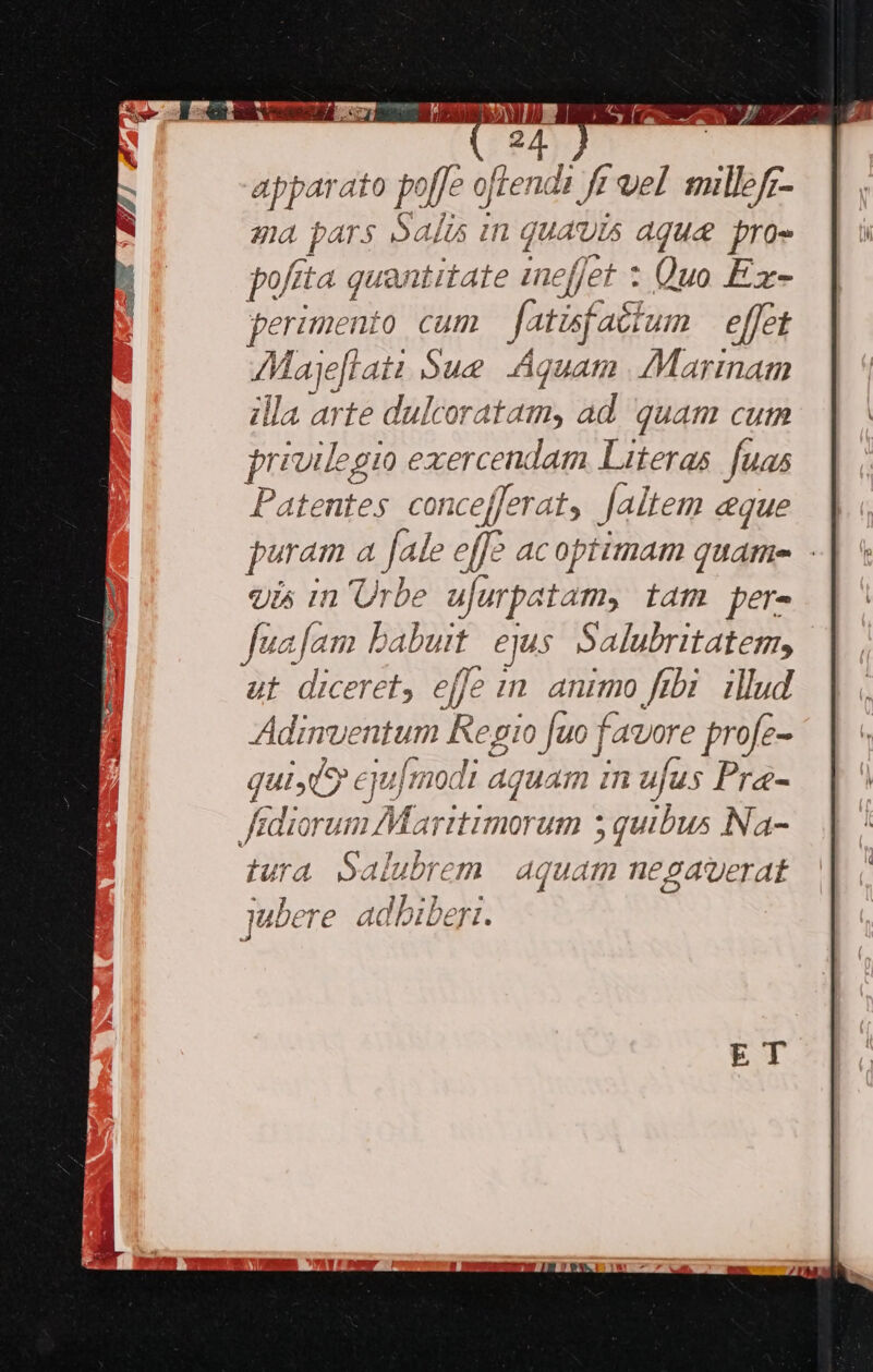24 Fabr often ip vill ga : PARS Salus in Qua us aquae fro pofita quantitate ineffet : Quo Ezx- perimeni 0 cum fatisf aébum effet AMajeflati Sue Aquam Mariam illa arte dulcoratam, ad quam cum p uilegio exercendam Literas. fuas Patentes concefferat, [altem eque puram a Jale effc acoptimam quame - 9i^ in Urbe ajurpatam, tam per- Juafam babuit. ejus Salubritatem, ut. diceret, effe in animo fibi. illud Adinventum Regio fuo | fagore profe- qui(9 eyu[modt Aquam in ufus Pra- Jidicrum Ar morum quibus Na- tura Salubrem | aquam negaverat 