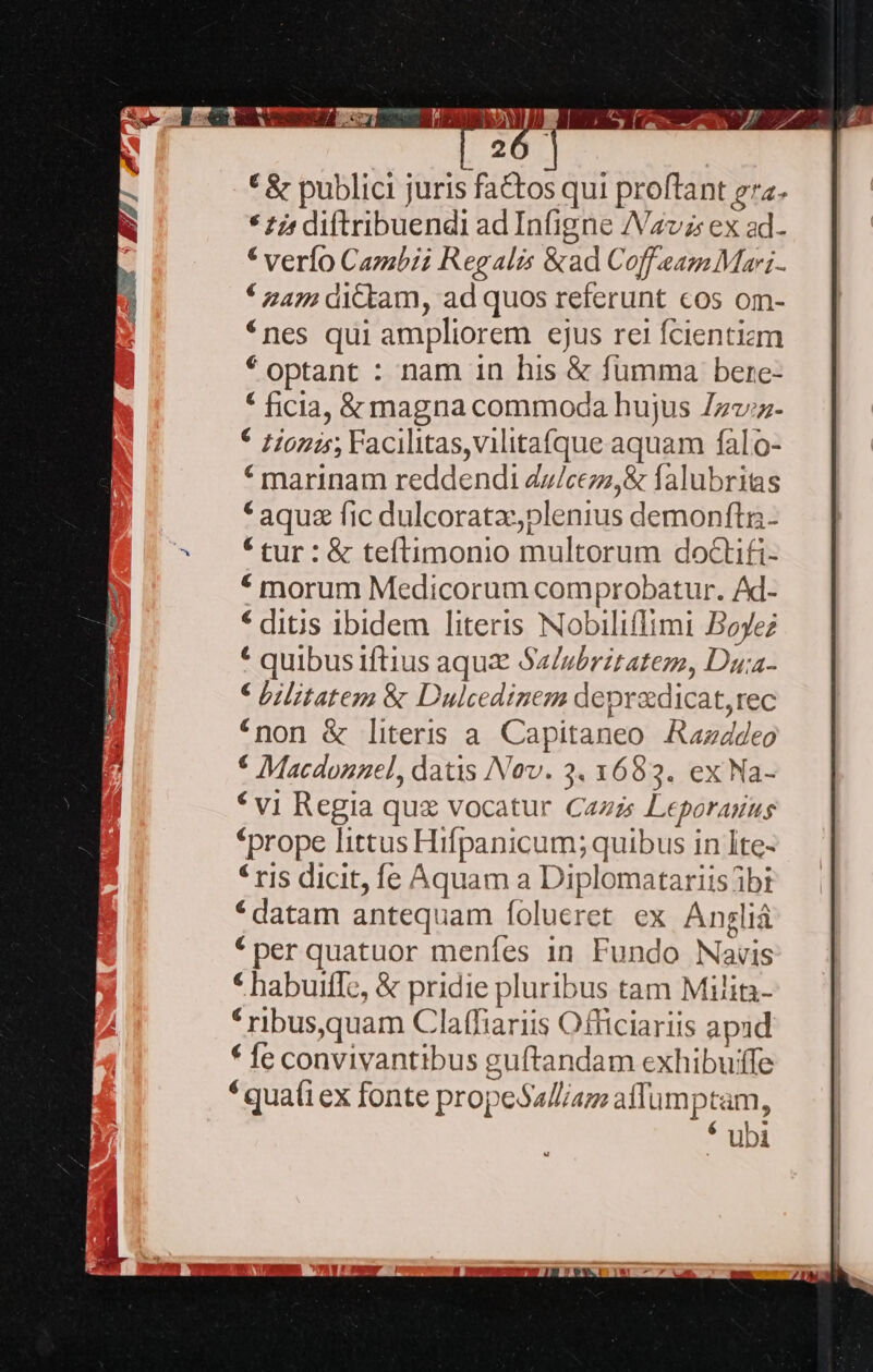 | 26 * &amp; publici juris factos qui proftant gra. * £j; diftribuendi ad Infigne /Vavz: ex ad. * verío Cazzbii Regalis &amp;ad CoffeamMai. * 242: dYcktam, ad quos referunt cos om- *nes qui ampliorem ejus rei fcientizm * optant : nam in his &amp; fumma bere- * ficia, &amp; magna commoda hujus Zzz;z- * zionis; Facilitas,vilitatque aquam falo- * marinam reddendi dz/cezz,&amp; falubritas * aqua fic dulcoratz,plenius demonítii- * tur : &amp; teftimonio multorum doctifi- * morum Medicorum comprobatur. Ad- * ditis ibidem literis Nobiliffimi Boyez * quibusiftius aqui Sa/ubrztatem, Duia- € bilitatem &amp; Dulcedinem depradicat,rec *non &amp; literis a. Capitaneo Aazddeo * vi Regia quz vocatur Cazzs Leporauusg «prope littus Hifpanicum; quibus in Ite- * ris dicit, fe Aquam a Diplomatariis ibi *datam antequam folueret ex Anglià *per quatuor menfes in Fundo Navis * habuiffe, &amp; pridie pluribus tam Milin- * ribusquam Claffiariis Officiariis apud * fe convivantibus guftandam exhibuiffe *quafiex fonte propeSa/l/az aflumptam, * ubi 