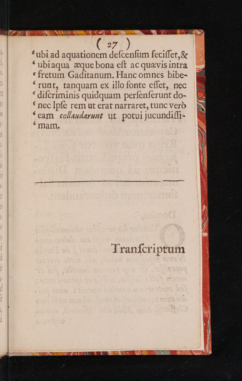 *^ ubi ad aquationem defcenfum feciffet,&amp; * ubiaqua zque bona eft ac quavis intra * fretum Gaditanum. Hanc omnes bibe- * runt, tanquam ex illo fonte effet, nec * difcriminis quidquam perfenferunt do- * nec Ipfe rem ut erat narraret, tunc vero *cam collaudarust ut potuijucundiffi- * mam. |  