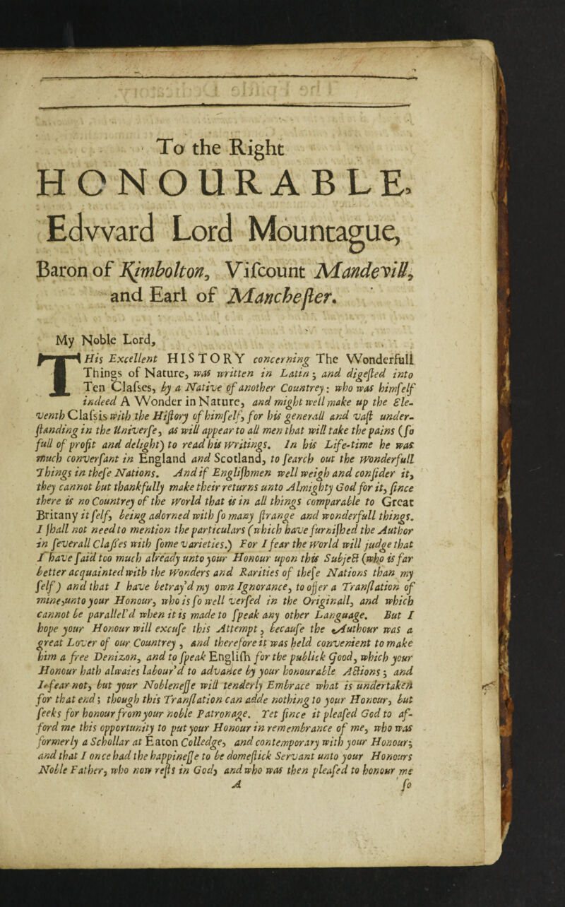 To the Right HONOURABLE. Edward Lord Mountaguc, Baron of t^mbokon, Vifcount AiandeyiB^ and Earl of Manchefler, My Noble Lord, Tliis Excellent HISTORY concerning The Wonderful! Things of Nature, vpM written in Latinand digefied into Ten Clafses, a Native of another Countrey: who was himfelf indeed A Wonder in Nature, and might well make up the Ele¬ venth Qlakh with the Hifory of hir)}felf for his general! and vaf under- flanding in the Univerfe, as will appear to all men that wid take the pains (fa full of prof t and delight) to read his Writings, In his Life-time he was much converfant in England and Scotland, to fearch out the wonderful! Things in thefe Nations. And if Englifomen well weigh and confider ity they cannot but thankfully make their returns unto Almighty God for it, fince there is no Countrey of the World that is in all things comparable to Great Britany itfelf, being adorned with fo many f range and wonderful! things. I fhall not need to mention the particulars (which have furnifhed the Author in feverall Claffes with fome varieties.) For I fear the world will judge that I~have [aid too much already unto your Honour upon this SubjeB (who is far better acquainted with the Wonders and Rarities of the^e Nations than my felf) and that I have betray d my own Ignorance, toojjera Tranflation of minesunto your Honour, who is fo well verfed in the Original!, and which cannot be paralleld when it is made to fpeak any other Language. But / hope your Honour will excufe this Attempt^ becaufe the ^uthour was a great Lover of our Countrey , and therefore it was held convenient to make him a free Denizon, and to fpeak Englilh for the publick (food, which your Honour hath alwaies labour'd to advance by your honourable ABions-, and Hfear not, but your Noblenejje will tenderly Embrace what is undertake A for that end; though this Tranflation can aide nothing to your Honour, but feeks for honour fromyour noble Patronage. Tet fince it pleafed God to af¬ ford me this opportunity to put your Honour in remembrance of me, who was - formerly a Schollar at Eaton Colledge, and contemporary with your Honour:^ and that I once had the happinejje to be domefiick Servant unto your Honours Noble Father, who now refis in Codj and who was then pleafed to honour me A fo