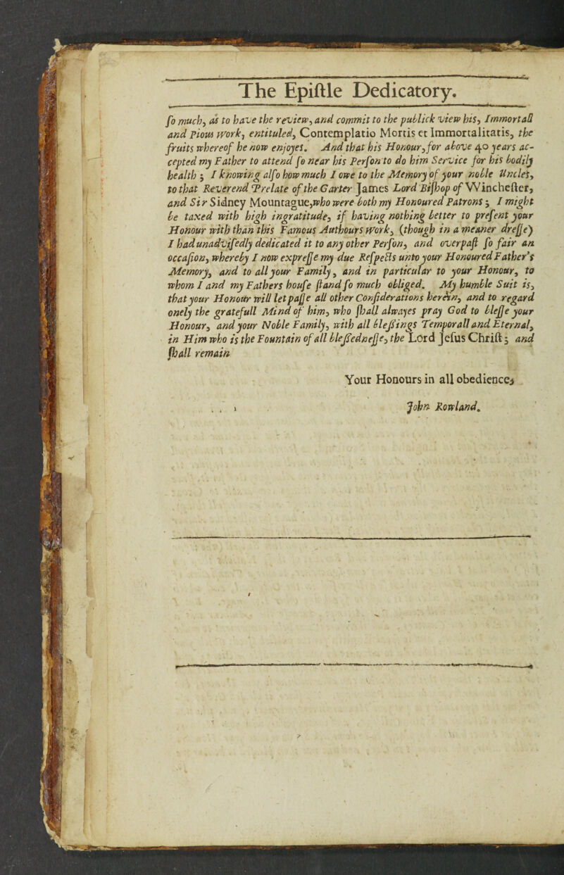 _The Epiftle Dedicatory. fo much, M to have the review, and commit to the puhlick view his, ImmortaS and ?iow fvork, entituled, Contemplatio Mortis et Immortalitatis, the fruits whereof he now enjoyes. And that his Honour, for above 40 jears ac¬ cepted my Father to attend fo near his Perfon to do him Service for his bodily health 5 / knowing alfo how much I owe to the Memory of your noble Unclet, to that Reverend Trelate of the Garter James Lord Btf^op 0/Wincheftcr, and Sir Sidney Mounraguejwfco were both my Honoured Patrons; I might be taxed with high ingratitude, if having nothing better to prefent your Honour with than this Famous Authours fVork, {though in a meaner drefje) I hadunadvifedly dedicated it to any other Perfon, and overpafi fo fair an occafon, whereby I now exprefje my due RefpeBs unto your Honoured Father* s Memory, and to all your Family, and in particular to your Honour, to whom I and my Fathers houfe fiandfomuch obliged. My humble Suit is, that your Honour will letpafe all other Conf derations herein, and to regard onely the gratefull Mind of him) who floall alwayes pray God to blejje your Honour, and your Noble Family, with all blejHngs Temporal! and Eternal, in Him who is the Fountain of all blejsednefje, the Lord Jefus Chrift 5 and fhall remain Your Honours in all obedicncci