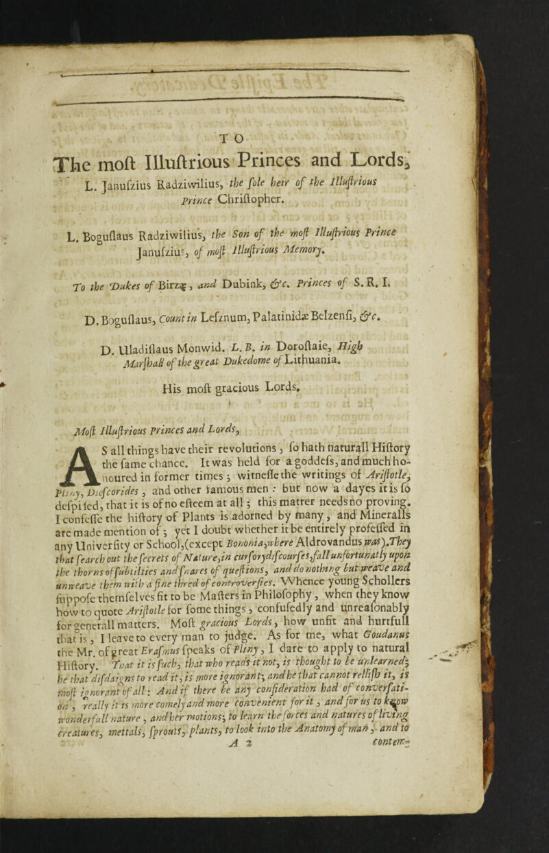 The moft Illuftrious Princes and LordSj L. Janufzius Radziwilius, the foie heir of the Illufrious Prince Chriftopher. L. Boguflaus Radziwilius, the Son of the moft Illuftrious Prince Janufzius, of moft Illuftrious Memory. To the T>ukes of Birz^, and Dubink, Princes of S.R, I. D.Boguflaus, Countin Lcfznum,Palatinid^Belzenfi, ^c, D. Uladiflaus Monwid. X.B. in Doroftaie, High MirjhaH of the great Dukedome of Lkhmnia, His moft gracious Lords. * Mo(l illuftrious princes and Lords, AS all things have their revolutions j fo hath naturall Hiftory the fame chance. It was held for a goddefs, and much ho¬ noured in former titues j witneftethe writings of Ariftotle, pLioy, Diofeorides, and other famous men : but now a dayesitisfo defpi led, that it is of no efteem at all 5 this matter needs no proving. Iconfclfethe hiftory of Plants is adorned by many , and Mineralls are made mention of; yet I doubt whether it be entirely profefted in any Univerfity or SchooljCexccpt Bononiaiwhere A\dvo\andusjfas),They that fearch out thefecrets of Nature,in curforyd/fcourfes fall unfortunatly upon the thorns offukilties andfnares of yueftions, and do nothing but mea'Ue and unweave them with a fine thred of contro-verfes. Whence young Schollcrs fuppofe thernfelves fit to be Mailers in Philofophy, when they know how to quote for fome things, confufedly and unrealbnably for^cnerallmatters, Mioft gracious Lords, how unfit and hurtfull thaus, I Icavcto every man to judge. As for me, what Goudanus the Mr.ofgreat£r4//K«sfpeaks oiPliny , I dare to apply to natural Hiftory. Tnat it is fuch, that who reads it not, is thought to be unlearned^ he thatdifdaigns to read it, is more ignorant', and he that cannot relfijh it, is moft ignorant of all: And if there he any confideration had of converfati- on , really it is more comely and more convenient for it, and for us to ki^w wonderfuil nature , and her motions', to learn the forces and natures ofiivtng creatures, mettals, fprouts, plants, to look into the Anatomy of rrfan,- and to