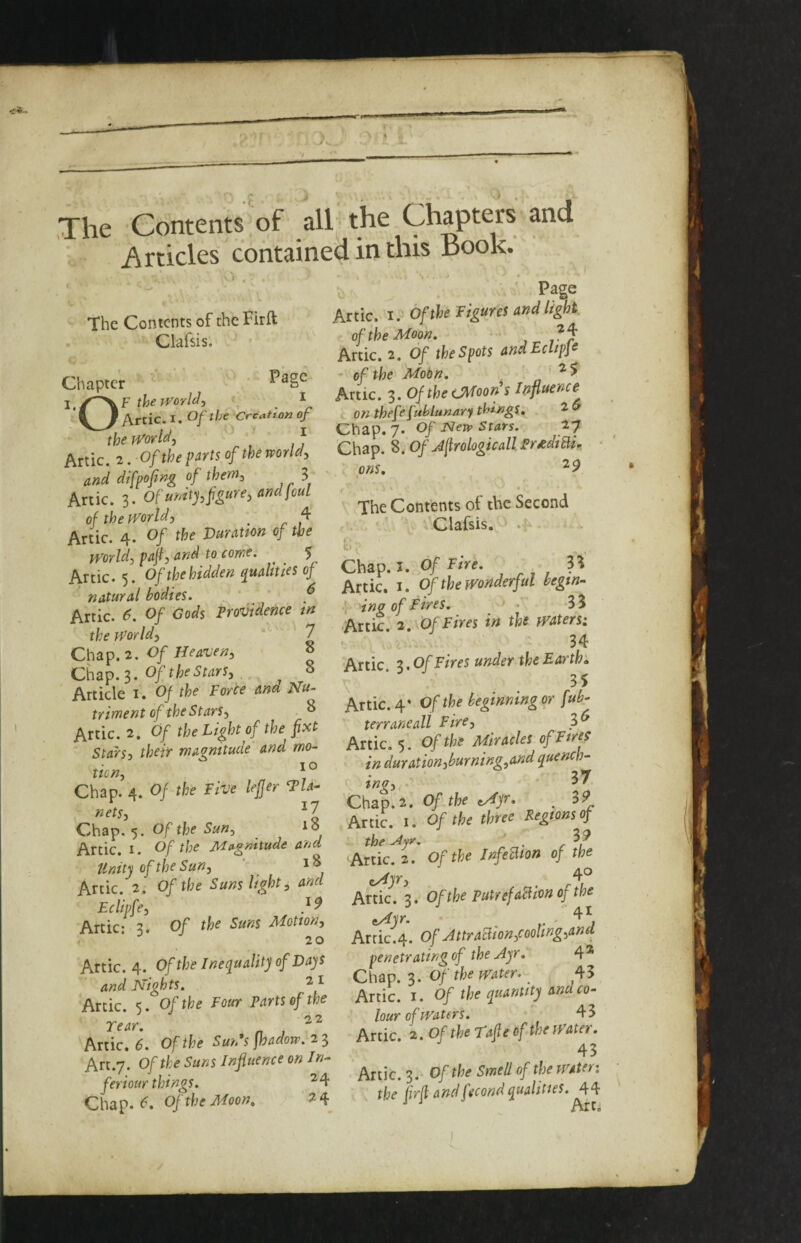 The Contents of all the Chapters and ' lidcles contained in this Book: ). . The Contents of the Firft Clafsis. Chapter ‘ themrldi ^ \} Artie. I. Of the CreattOK of the world-, ' J Artie. 2. Of the parts of the world, and difpofing of them, 3 Artie. 3. Of unitj,figure, andjouL of the world, ^ 4 Artie. 4. Of the Vuratton of the world, pafi, and to come. ^ $ Artie. 5. Of the hidden qualities of ‘ natural bodies. ’ ' f Artie. 6. Of Cods Providence tn the World, *’ 7 Of Heaven, » Chap. 3. ^ Article i. Of the Force and Nu¬ triment of the Stars, ^ Artie. 2. Of the Light of the fixt Stars, their magnitude and mo¬ tion, ' ° Chap. 4. Of the Five leffer Tla- nets, ^7 Chap. 5. Of the Sun, to Artie, i. Of the Mc^gnitude and tlnity of the Sun, ‘ Artie. 2. Of the Suns light, and Eclipfe, 7 ^ Artie; 3. Of the Suns Motion, 2 o Artie. 4. Of the Inequality of La-^s and Nights. ^ ^ Artie. 5. Of the Four Parts of the rear. n , Artie. 6. Of the Sun's fbadow. 23 Art.7. Of the Suns Influence on In- feriour things. ^ 4 ChapM- OftheMoon. V- Page Artie, i. Of the Figures and light of the Moon. Artie. 2. Of the Spots andEclipJe of the Motn. n Artie. 3. Of the tMoorfis Influence on thefe fublunary tl^^ngS, ^ Chap. 7. Of New Stars. 27 Chap. 8. 0/ Jfirologicall Pr^diBu • ■ ons, • The Contents of the Second Clafsis. .{-* t: - Chap. I. Of Fi^e. 3^ Artie, i. Of the Wonderful begin- , ing of Fires. • 35 Artie. 2.\0fFiyes in the waters: • 0, - 34 Artie, 3. Of Fires under the Earths \ Artie. 4’ Of the beginning or fub- terraneall Fire, Artie. 5. Of the Miracles of Fires in duration,burning,and quench- 37 t TIQ 5 • ^ Chap. 2. Of the tMyr* . 3^ Artie, i. Of the three Regions of the Ajr, f 3 ^ Artie. 2. Of the InfeBion of the eydjr, , 4° Artie. 3. Ofthe PutrefaBlonofm Artie.4. Of AttraBion,cooling,and penetrating of the Ayr. 4 * ChOi'o.Of'the water. ^ 45 Artie, i. Of the quantity and co¬ lour of waters. 43 Artie. 2. Of the rafie of the water. 43 Artie. 3. Ofthe Smell of the Water: the fvd and fecond qualities. 44 •* •* Arfi