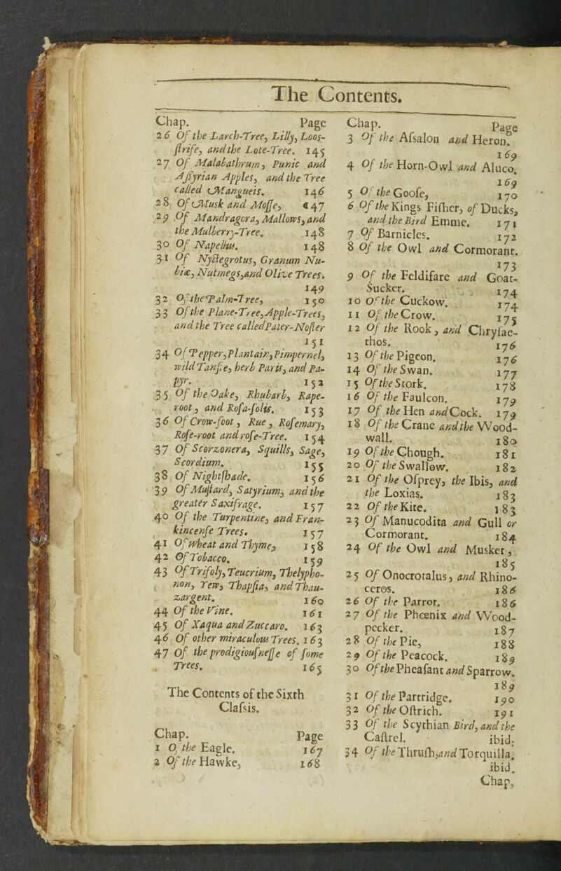 T The Contents. Chap. Page 26 Of the Larch-Tree^ Lillj^ Loos- firifej andthe Lote-Tree. 145 2 7 Of Maiabathrum j Punic and J fjrian Apples, and the Tree called OtTangiieis. ir\6 28 Of C^Iusk and MoJJe, €47 ^9 ‘Of Mandragora. Mallows, and the MulberryTree. 148 30 Of Napellw, 148 Of NyBegrotus, Granum Nu- bt(e. Nutmegs,and Olive Trees. 14P 32 Ojthe'Talm'^ree, - 150 Of the Plane-Tree, Apple-Trees, and the Tree called Pater-Nofer OffPepper. Plantain, Pimpernel, wild Tanfie, herb Paris, and Pa- vr- . 152 “^yOf theOake, Rhubarb, Rape- root, and Rofa-folis. 153 35 Of Crow-foot, Rue, Rofemary, Rof f-root and rof i-Tree. 154 37 Of Seerzonera. Squills, Sage, S cor Hum. 380/ Night^ade. i 5 ^ 35? Of Mujtard, Satyrium, and the greater Saxifrage. 157 40 Of the Turpentine, andPran- ^ kincenfe Trees, 157 41 Of wheat and Thyme;, 158 42 Of Tobacco. ^59 43 Of Trifoly, Teucrium, Thelypho- K Tew, Thapfia, andThau- zargent. j 44 OftheTine. Of Xaqua andZuccaro. 1^3 ^6 Of other miraculow Trees. 1^3 47 0/ the prodigioufnejje of f ame Trees. 1^5 The Contents of the Sixth Clafsis. Chap. I Of the Eagle. 3 Of theV[2Ls^]sQ, Page i6y Chap. Page 3 Oj- the Afsalon and Heron. I 6q 4 Of the Horn-Owl and Aluco. 5 Of the Goofe, 170 6 Of the Kings FiOicr, of Ducks, and the Bird Emme, 17 1 7 OfBarniclcs. 172 8 Of the Owl and Cormorant. 9 Of the Feldifare and GoL- Suckcr. , - 7^ 10 of the Cuckow. 174. 11 Of the Crow. 17 j 12 Of the Rook, and Chryfae- thos. ' 17^ 13 Of the Pigeon. 14 Of the Swan. 177 15 Of the Stork. 16 Of the Faulcon. 17^ ty Of the lien and Cock. 17^ 18 Of the Crane and the Wood- wall. i8c> Of Chough. - 181 20 Of the SwaWow. 182 21 Of’ the Ofprey, the Ibis, and the Loxias. 183 22 Of the Kite. i8j 2 3 Of Manucodita and Gull or Cormorant. 184 24 Of the Owl and Musket, 185 25 0/Onocrotalus, and Rhino¬ ceros. iSi$ 26 Of the Parrot. i8($ 27 Of the Pheenix and VV'ood- pecker. j^y 38 Of the Pie, igg 29 Of the Peacock. 1$^ 30 0/t/;fPheafant4W Sparrow. 1S9 31 0//!;^ Partridge. loo 32 Of the O{[rich. jqi 33 Of the Scythian Bird, and the Caftrel. ' ibid; 34 Of ?l?(?Thrufh,^«^Torqiulla. ibid.