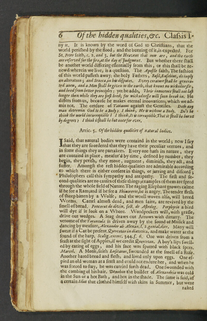 ny 1C. Ic is known by the word of God to Ghriftians, that the world perifhed by the flood ^ and the burning of itjis expeded. For St. Peter iaxih^c. 2. and 3, hut the Heavens that mw are ^ and the earth are refervedfor the fre^at the day of Judgment. But whether there iFiall be another world differingeflentially from this, or thisftiall be re- newd wherein we live, is a queftion. The udpoflle faith, The faihion of this world pafleth away: the holy Fathers, BafilyEufehius^ do imply an alteration ^ and Seneca^inhis dtfputes. Every creature jhaU he genera¬ ted anew^ and a Man [hall he given to the earth) that knows no wickednejfe , and hred from better principles : yet he adds, 1 heir innocence fhall not lafi longer then while they are firfi hred^ for wickednefje will foon break in. He differs from us, bccaufe he makes eternal innovations; which we ad¬ mit not. The cenfure of Tatianus againft the Gentiles. Doth any man determin God to he a Body } I think) He is without a Body. Do’s he • think the world incorruptible ? I think)It is corruptible.That it fhall he burnt by degrees } I think itfhall be hut once for ever. Artie. 5. Of the hidden qualities of natural bodies. I Said, that natural bodies were containd in the world; now I fay that they are fo ordered that they have their peculiar vertues, and in fome things they are partakers. Every one hath its nature , they arc containd in place, meafur’d by time, defined by number, they begin, theyperifh, they move, augment, diminiih, theya6t, and fuffer. Amongft the reft hidden qualities are admirable according to which there is either confent in things, or jarring and difeord; * Philofophcrs call this fympathy and antipathy. The firff and fc- cond qualities are no caufesof thefe things jcxamples of them are fpred through the whole field of Nature.Thc raging Elephant growes calme if he fce a Ramjand if he fee a RhimreroS)\\Q is angry. The tender flefh of (heepbitten by a Wolfe, and the wooll woven alfo, will breed Worms. Cattel almoft dead, and men faint, are revived by the fmell of bread. Pencerusde divin, feB. de Hflrolog. Porphyria a bird will dye if it look on a Whore. Woodpeckers will, with grafie, drive out wedges. A Stag draws out Arrows with dittany. The \tnomto^ihcTarantula is driven away by the found of Mufick and dancing by tnea.{utQ) Alexander ah Alexan. 1. 2.genial.dier. Many will ' fweat if a Cat be prefent. Quercetan in ditetetica, and make water at the found of the harp. Scalig.excerc. 344./. 6. One was driven from a feaft at the fight of Applesjif we credit Quercetan. A boy’s lips fwcll- ed by eating of eggs, ^ and his face was fpotted with black fpots. Marcel. A Monk, faith Lufit anus at the fmell ofa Rofe. Another hated bread and flefh, and lived only upon eggs. Oneef- pied an old woman at a feaft and could not endure her, and when he was forced to ftay, he was carried forth dead. One fwounded with the combing of his hair. Demohon the builder of Alexandria was cold in the Sun or a hot Bath , and hot in the fhade. The fame is faid, of a certain Met that clothed himfelf with skins in Summer, but went naked