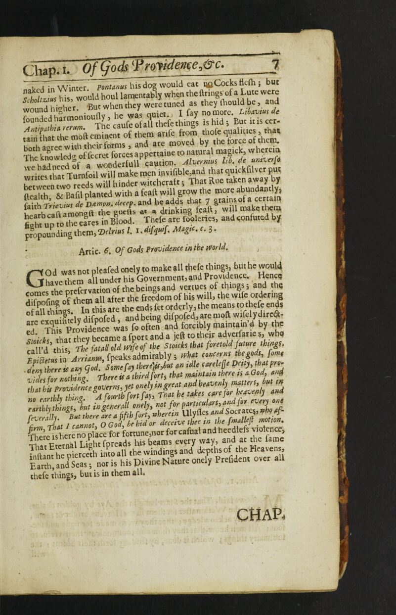 Chap. I. Of (fods ^Proyident^e^&c*_7 ! A’ \A/;nrpr his do2 would eat Cocks tlefh } but would houl lawntably when theftrings^of a Lute were Scholtzjus n 5, fiiould be, and . - ji&ig :sr.s Thc'knoww of fccret force’s appertaine to natural we hadnced Sf a wonderfull '^dThat writes that Turnfoil will make men mvifible and that h Mb^^ftTmonglTThe'gurlls T^^toking fcaftf will make ttem fifht UD m the efres in Blod. Thefe are fooleries, and <;onfuted by propounding them, /. Mugio. f. 3- Artie. 6, Of Gods Providence in the fporld, ^ God was not pleafed onely to make all thefe things, but he woul4 ?,„^Xm aU under his Government, and Providence. Henetj ^thrmefcrvation of the beings and venues of things; and thg 3 them all after the freedom of his will, the wife ordering difpofing of orderly, the means to thefe ends of all thing . j.j- c . j being difpofed, are moft wifelydired- rf Th ProvUe’lit J forcibly mmntam'd by the suiris that they became a fport and a jeft to 'heir adverfarie Si vvhu f,1 T’d this The htaU old Jfe of the Stoich tUt foretold future th(»gS, E^aemi^Arrlim, fpeaks admirably ; eouenus tie gods fome dLi there is suj Qod. Somefty there'fls,but sn idle carele^e petty, that fro- - deny were ^ jv . ■ t-j r ^yf^Amtam there ts a God, end 4 \ I rrtKnnt O God he hid or deceive thee w the fmalM motion. for fortune,nor for cafual and heedlefs violence, Th^r Ftcrnkl Light fpreads his beams every way, and at the fame ^I J^ierccth into all the windings and depths of the Heavens, Earth, Sstn^i^ WsPivine Nlturc onely Prefident over all thefe things, but is in them alL CHAP.