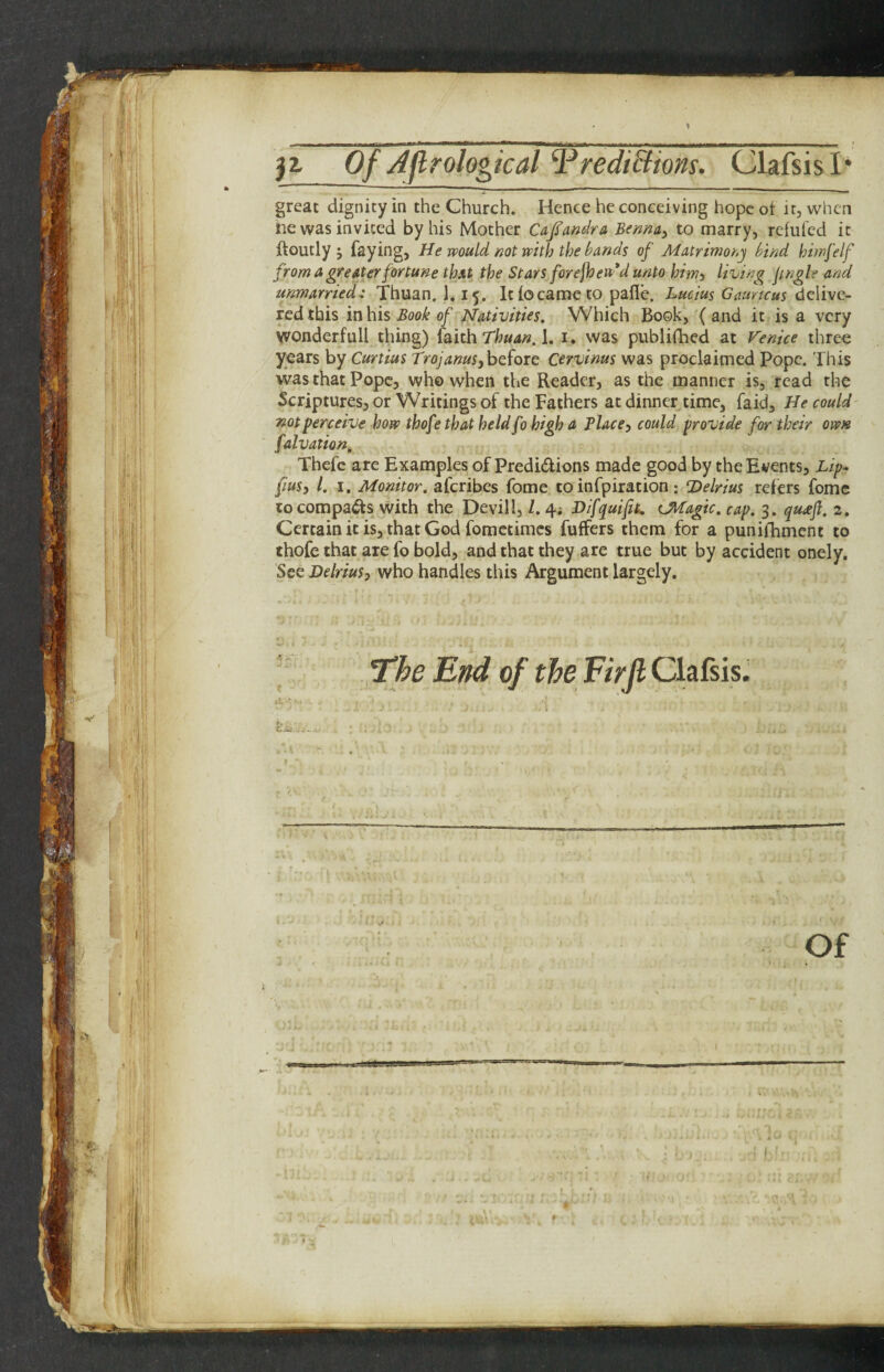 great dignity in the Church. Hence he conceiving hope ot it, when ne was invited by his Mother Cajs’amlra Bennay to marry, refufed it ftoutly j faying, He muld not with the hands of Matrimony hind himfelf from a greater fortune that the Stars forefoeu'd unto him^ living Jingle and unmarried-: Thuan. 1,15. It lo came to pafle. Lucius Gauncus delive¬ red this in his Book of Nativities. Which Book, ( and it is a very vvonderfull thing) {oith Thuan. i. was publifhed at Venice three years by Curtius TrojanusOrvinus was proclaimed Pope. This was that Pope, who when the Reader, as the manner is, read the Scriptures, or Writings of the Fathers at dinner time, faid. He could not perceive how thofethat held fo high a Placcy could provide for their own falvation, Thefc are Examples of Predidions made good by the Events, Lip- fiuSi 1. I. Monitor, aferibes fome to infpiration: Delrius refers fomc to com pads with the Devil I, /. 4; Difquift. (JHagic. cap. 3. qu£jl. 2. Certain it is, that God fometimes fuffers them for a puniihmcnt to thofe that are fo bold, and that they are true but by accident onely. See Delrius, who handles this Argument largely. The End of the Firjl Clafsis. i K Of