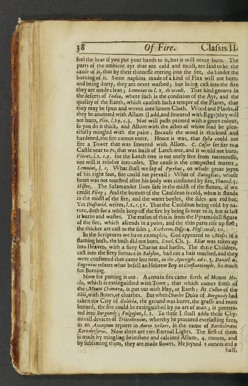 feel the heat if you put your hands to it, but it will never burn. The pares of the ambient ayr that are cold and moift^arc faid tobe the caufe of it, that by their thinnefle entring into the fire, do hinder the burning of it. Some napkins madeofakind of Flax will not burn; and being durty, they are never walhed 5 but being caft into the fire they are made clean; Lemnius in I, 2, de occult. That kind growes in thedeferts of India^ where fuch is the condition of the Ayr, and the quality of the Earth, which caufeth fuch a temper of the Plants, that they may be fpun and woven into linnen Cloth. Wood and Planks,if they be anointed with Allum (I add,and fmeared with Eggs)thcy will not burn, Plin. l.z^. r.g. Nor will pofts painted with a green colour, fo you do it thick, and Allom with the alhes of white lead be plen¬ tifully mingled with the paint: Becaufe the wood is thickned and hardenedjthe fire cannot enter. Hence it was, that Syl/a could not fire a Tower that was fmeered with Allom. C. C^far fet fire to a Caftlenear to Po, that was built of Larch-tree, and it would not burn, V'itruv.l.z, r.p. for the Larch tree is not onely free from rottennefle, nor will it rcfolvc into coles. The caufe is the compacted matter, Lemnm^ I, c. What (hall we fay of Pyrrhus, on whofe great joync. of his right foot, fire could not prevail ? What of ZmngliuSi whofe heart was not touched after his body was confumed by fire, ThuanJ. 5* Htftor. The Salamander lives fafe in the midft oftheilamcs, if we credit Pliny j And the bottom of the Cauldron is cold, when it ftands in the midft of the fire, and the water boyles, the ftdes are red hot. Yet D/o/fmW. writes,/.2.r.5 2. That the Cauldron being cold by na¬ ture, doth for a while keep off the fire by being fo near to it, but at laft it burns and waftes. The reafon of this is from the Pyramidall figure of the fire, which afeends in a point, and the thin parts rife up firft 5 the thicker are caft to the fides 5 Keckerm: Difp:/^. Pbyf:coral: 10. In the Scriptures wc have examples, God appeared to (JKofes in a flaming bufh, the buih did not burn, Exod. Ch. 3. Elias was taken up into Heaven, with a fiery Chariot and horfes. The three Children, caft into the fiery furnace in Babylon, had not a hair touchcd,and they were confumed that came but near, in the Zpocryph: adc, 3, Daniel if. Eugenius relates what befell an Hebrew Boy atConftantinople. So much for Burning. Now for putting it out: A certain fire came forth of Mount He- cla, which is extinguiftied with Towc ; that which comes forth of ^QiMount Chimara, is put out with Hay, or Earth: At Cullenoi the Uiii,\N\th ftones,or cloathcs. But when Charles Duke of Burgundy had taken the City of Geldria, the ground was burnt, the graffe and roots burned, the fire could be extinguilhed by no art of man 5 it penetra¬ ted into Burgundy j Fulgopus,l. i. To thefe I fhall adde thole Chy- micall devices of Tritenhemiw, whereby he procured everlafting fires, as an Amnymw reports in Aureo vellere, in the name of Bartholmaus Korndorferus, Now there arc two Eternal Lights. The firftof them ismade by mingliag brimftone and calcined Allum, 4. ounces, and by fubliming them, they are made flowrs. He joyned 2 ounces and a half.