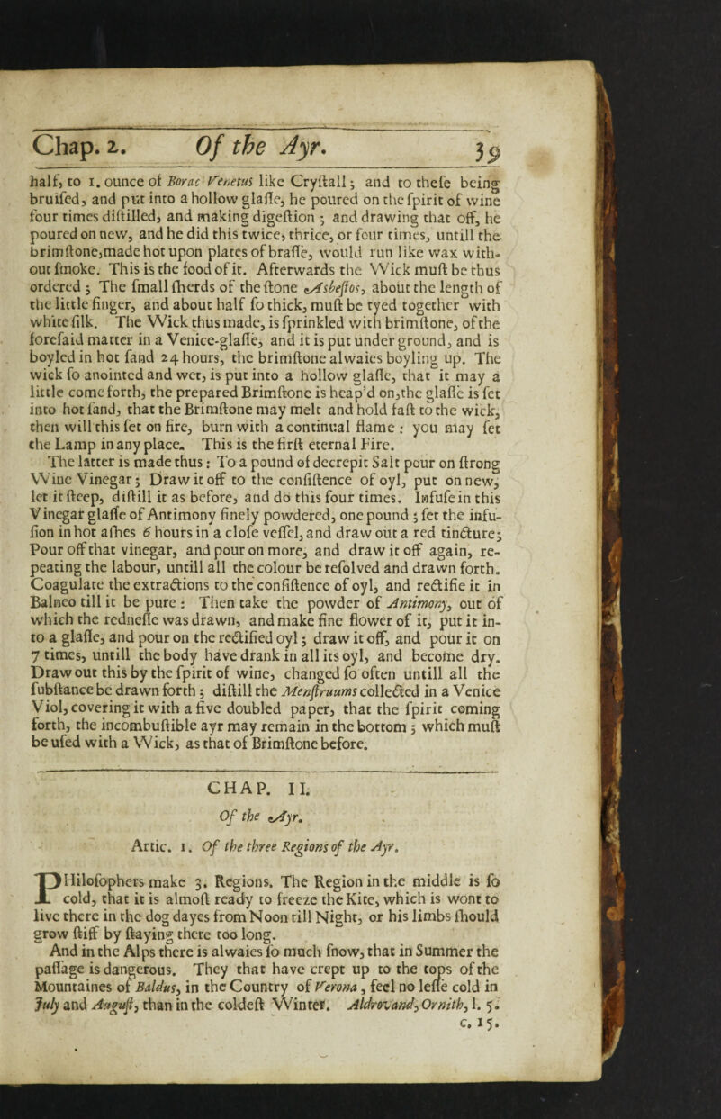 halfjto I. ounce of like Cryftall; and to chefe being bruifed, and put into a hollow glaHe, he poured on the fpirit of wine four times dihilledj and making digeftion ; and drawing that off, he poured on new, and he did this twice, thrice, or four times, untill the- brimftone,made hot upon plates of brafle, would run like wax with¬ out ftnoke. This is the food of it. Afterwards the Wick muft be thus ordered ; The fmall (herds of the (lone ^sbe^os-, about the length of the little finger, and about half fo thick, muft be tyed together with white (ilk. The Wick thus made, is fprinkled with brimftonc, of the forefaid matter in a Venice-glafte, and it is put under ground, and is boyledin hot fand 24 hours, the brimftone alwaies boyling up. The wick fo anointed and wet, is put into a hollow glaftc, that it may a little come forth, the prepared Brimftone is heap’d onjthe glafte is fet into hot fand, that the Brimftone may melt and hold faft to the wick, then will this fet on fire, burn with a continual flame ; you may fet the Lamp in any place. This is the firft eternal Fire. The latter is made thus: To a pound of decrepit Salt pour on ftrong Wine Vinegar 5 Draw it off to the confiftence ofoyl, put on new, let itfteep, diftill it as before, and do this four times, Iwfufein this V inegar glafte of Antimony finely powdered, one pound 5 fet the infu- iion in hot allies 6 hours in a clofe velTcI,and draw out a red tindurcj Pour off that vinegar, and pour on more, and draw it off again, re¬ peating the labour, untill all the colour be refolved and drawn forth. Coagulate the extradlions to the confiftence of oyl, and redifie it in Balneo till it be pure ; Then take the powder of Antimony^ out of which the rcdnelle was drawn, and make fine flower of it, put it in¬ to a glafte, and pour on the redified oyl 5 draw it off, and pour it on 7 times, untill the body have drank in all its oyl, and become dry. Draw out this by the fpirit of wine, changed fo often untill all the fubftance be drawn forth; diftill the Men^ruums colledcd in a Venice Viol, covering it with a five doubled paper, that the fpirit coming forth, the incombuftible ayr may remain in the bottom; which muft be ufed with a Wick, as that of Brimftone before. CHAP. II. Of the ay^yr, Artie. I. Of the three Regions of the Ayr, PHilofophers make 3. Regions. The Region in the middle is fo cold, that it is almoft ready to freeze the Kite, which is wont to live there in the dog dayes from Noon till Night, or his limbs lliould grow ftiff by ftaying there too long. And in the Alps there is alwaies fo much fnow, that in Summer the paftage is dangerous. They that have crept up to the terns of the Mountaines of Bddus^ in the Country of Verona, feci no lefle cold in July and Auguji, than in the coldeft Winter. Aldrovandj Ornith, 1. 5.' c, 15.