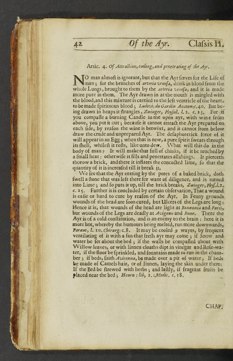 Artie. 4. of AttraBiO/2, coolings md penetrating of the Ayr, NO man almoft is ignorant, but that the Ayrferves for the Life of man ; for the branches of arteria venofa^ drink in blood from the whole Lungs, brought to them by the arteria ^enofa, and it is made more pure in them. The Ayr drawn in at the mouth is mingled with the bloodjand this mixture is carried to the left ventricle of the heart, to be made fpirituous blood ; Ludovi: du Gar din Anatomic.^o. But be¬ ing drawn in heaps it ftrangles, Zwinger^ Phyfiol. /. 2. c. 2 3. For if you compare a burning Candle in the open ayr, with wine from above, you put it out j becaufe it cannot attrad the Ayr prepared on each fide, by reafon the wine is betwixt, and it cannot from below draw the crude and unprepared Ayr. The dcfaphoretick force of it will appear in an Egg j when that is new, a pure fpirit fweats through itsfiieli, whilcft it rofts, like unto dew. What will this do in the body of man ? It will make that full of chinks, if it be touched by a fmall heat; other wife it fills and penetrates all things. It pierceth thorow a brick, and there it inflates the concoded lime, fo that the quantity of it is increafed till it break it. We fee that the Ayr entring by the pores of a baked brick, doth fwcll a ftone that was left there for want of diligence, and is turned into Lime 5 and fo puts it up, till the brick breaks, ZmngeryPhyf.l.2, c. 2 5. Farther it is concluded by certain obfervation. That a wound is eafie or hard to cure by reafon of the Ayr. In Fenny grounds wounds of the head are foon cured, but Ulcers of the Legs are long .» Hence it is, that wounds of the head are light at Bonnonia and Parisy but wounds of the Legs are deadly at Avignon and Rome, There the Ayr is of a cold conftitution, and is an enemy to the brain ; here it is more hot, whereby the humours being melted, run more downwards, TarauSy I, 10, chirurg:c,d. It may be cooled y wayes, by frequent ventilating of it with a fan that freih ayr may come , if Snow and water be fet about the bed 5 if the walls be compafied about with Willow leaves, or with linnen cloaths dipt in vinegar and Rofc-wa¬ ter, if the floor be fprinkled, and fountains made to run in the cham¬ ber ; if beds, faith Avicenna, be made over a pit of water, If beds be made of Camels hair, or of linnen, laying the skin under them: If the Bed be ftrewed with herbs j and laftly, if fragrant fruits be placed near the bed 3 Heurn : lib, 2, CMedic, c. 18. chap;