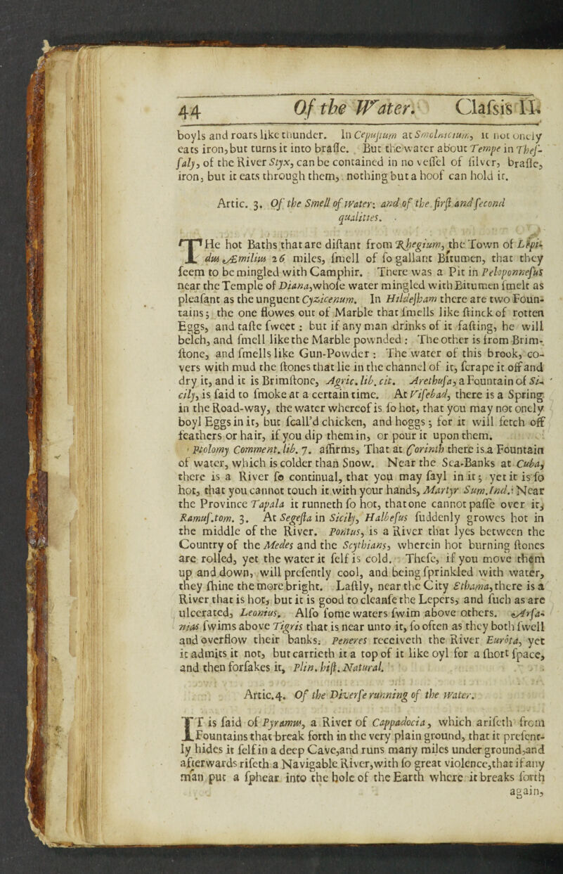 boyls and roars like thunder. InCepupum a.i Srt?cUjCiu/rj icnotuneiy eats iroiijbut turns it into brafle. But the water about Ter?jpe in Thej- fal), of the River Styx, can be contained in no veiTcl of iilvcr, braflc, iron, but it eat.s through them,. nothing but a hoof can hold it. Artie. 3. Of the Smell of tvater: and of the frf and fecond qualities. ■ THe hot Baths that are diftant {xQm%hegium, the Town of L^pi>> 26 nulcs, fniell of fo gallant Bitumen, that they feem to be mingled with Camphir. There was a Pit in Pehponnefus near the Temple of jDi4»^,whofe water mingled withBitumen fmelt as pleafant as the unguent Cyzicenum, In Htldejham there are two Foun¬ tains; the one flowes out of Marble that fmells like flinckof rotten Eggs, and taftc fweet: but if any man drinks of it faffing, he will belch, and fmcll like the Marble pownded : The other is from Brim- Rone, and fmells like Gun-Powder : The water of this brook, co¬ vers with mud the Rones that lie in the channel of it, ferape it off and dry it, and it is Brimlfonc, Agric. lib, cit. Arethufa, a Fountain of Si^ ' cilj, is faid to fmoke at a certain time. At Fifebad, there is a Spring, in the Road-way, the water whereof is fo hot, that you may not onely boyl Eggsinit, but fcall’d chicken, andhoggs; for it will fetch off feathers or hair, if you dip them in, or pour it upon them. ' Ptolomy Comment, lib. 7. affirms. That at (Corinth there is.a Fountain of water, which is colder than Snow. Near the Sea-Banks at Cuba, there is a River fo continual, that you may fayl in it; yet it is fo hot, that you cannot touch it with your hands. Martyr Sum.Ind.\ Near the Province it runneth fo hot, that one cannot pafTc over ir^ Ramuf.tom. 3. At Segefia in Sicily, Halbefus fuddenly growes hot in the middle of the River. Poritus, is a River that lyes between the Country of the Medes and the Scythians, wherein hot burning Rones are rolled, yet the water it felf is cold. Thcfe, if you move them up and down, will prefcntly cool, and being fprinkled with water, they fhine the more bright. LaRly, near the City £thama,theie is a River that is hot, but it is good to clcanfe the Lepers, and fuch as arc ulcerated, Leonius, Alfo forae waters fwim above others, ^rfa-* mas fwims above Tigris that is near unto it, fo often as they both fwell and overflow their banks; Peneres receiveth the River Eurota, yet it admits it not, butcarrieth it a top of it like oyl for a fbort fpacc, and then forfakes it, plin. hf(t. Natural.' Artie. 4. Of the Diverfe running of the miter. IT is faid oi Pyramw, a River of Cappadocia, which arifeth from Fountains that break forth in the very plain ground, that it prefenr- ly hides it felf in a deep Cave,and runs many miles under ground,and afterwards rifeth a Navigable River,with fo great violencc,that ifany man put a fphear into the bole of the Earth where it breaks forth