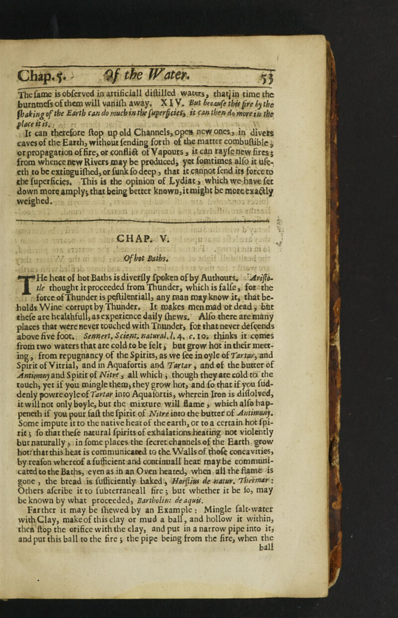 Chajp,^*' the Water. j _ _I — ■ lit .1 > ' - ■ — - - LJlIiar——■■■ Thcfaine is observed in artificial! diftilled waters, that] in time the burntnefs of them will vanilh away, XIV. But hecaufe this §re hy the fhaking of the Barth can do much in the fupr§cic5y. it can thend<t mm in the flaceitisi; . : • . - It can therefore flop up old Channels, Ojpe» new ones., in divets caves of the Earth, without fending forth of the matter combuftiblc ^ or propagation of fire, or .confii^ of Vapours, it can t^yfehewfiresj from whence new Rivers may be produced, yet fomtimes it tife-, cth to be extinguiihed, or funk fo deep, that it cannot fond its force to the fuperficies. This is the opinion of Lydiat; which wo have fot down more amply^ chat being better known,it might be moreCsjia^I/ weighed. ... , ^ 'V- ■ ----- ----• ;iii .1,. . ^ .. b ■ CHAP.. Vi -:e . ' ■ . J , : . ; ' i . ■ ■! I r.i ni h- , ■’/ : ...Ofhot Baths* . ‘ ’■ ■ T' ‘ He heat of hot Baths is diverfly fpoken of by Authours. ’JArifo- tie thought it proceeded from Thunder, which is falfe, for?the . ., force of Thunder is pcftilentiall, any man may know it, that be¬ holds Wine corrupt by Thunder. It jmakes men mad ot dead i but thefc are healthfull, as experience daily (hews. Alfo there are many places that were never touched with Thunder, for that never defoends above five foot. Sennert, Scient, natural. /. 4, c, lOi tl^ks it comes from two waters that arc cold to be felt, but grow hot'in their meetr ing, from repugnancy of the Spirits, as we fee in oylc of T Spirit of Vitrial, and in Aquafortis and Tartary and of the butter of Antirnonj and Spirit of Tfitre'y all which though they arc cold rd'the touch, yet if you mingle them* they grow hot, and fo that if you fud- dcnly powreoyleof Tartar into Aquafortis, wherein Iron is diflolved,’ it will not only boy le, but the mixture will flame, which alfo hap- peneth if you pour faft the fpirit of Nitre into the butter of Antimony. Some impute it to the native heat of the earth, or to a certain hot fpi¬ rit 5 fo that thefe natural fpirits of exhalations heating not violently but naturally 5 in fome places the focret channels of the Earth - grow hot.* that this heat is communicaoed to the. Walls of thofo concavities, by reafon whereof a fufficient and continuail heat mayrbe communi¬ cated to the Baths, even as in an Oven heated, when < all the flame is gone , the bread is fuflicicntly baked, Ho^lm de natur, Thermar: Others aferibe it to fubtcrrancall fire j but whether it be lo, may be known by what proceeded, Bartholin: deaquis. Farther it may be (hewed by an Example : Mingle falt*vvatcr with Clay, makeof this clay or mud a ball, and hollow it within, then flop the orifice with the clay, and put in a narrow pipe into it, and put this ball to the fire; the pipe being from the fire, when the ball