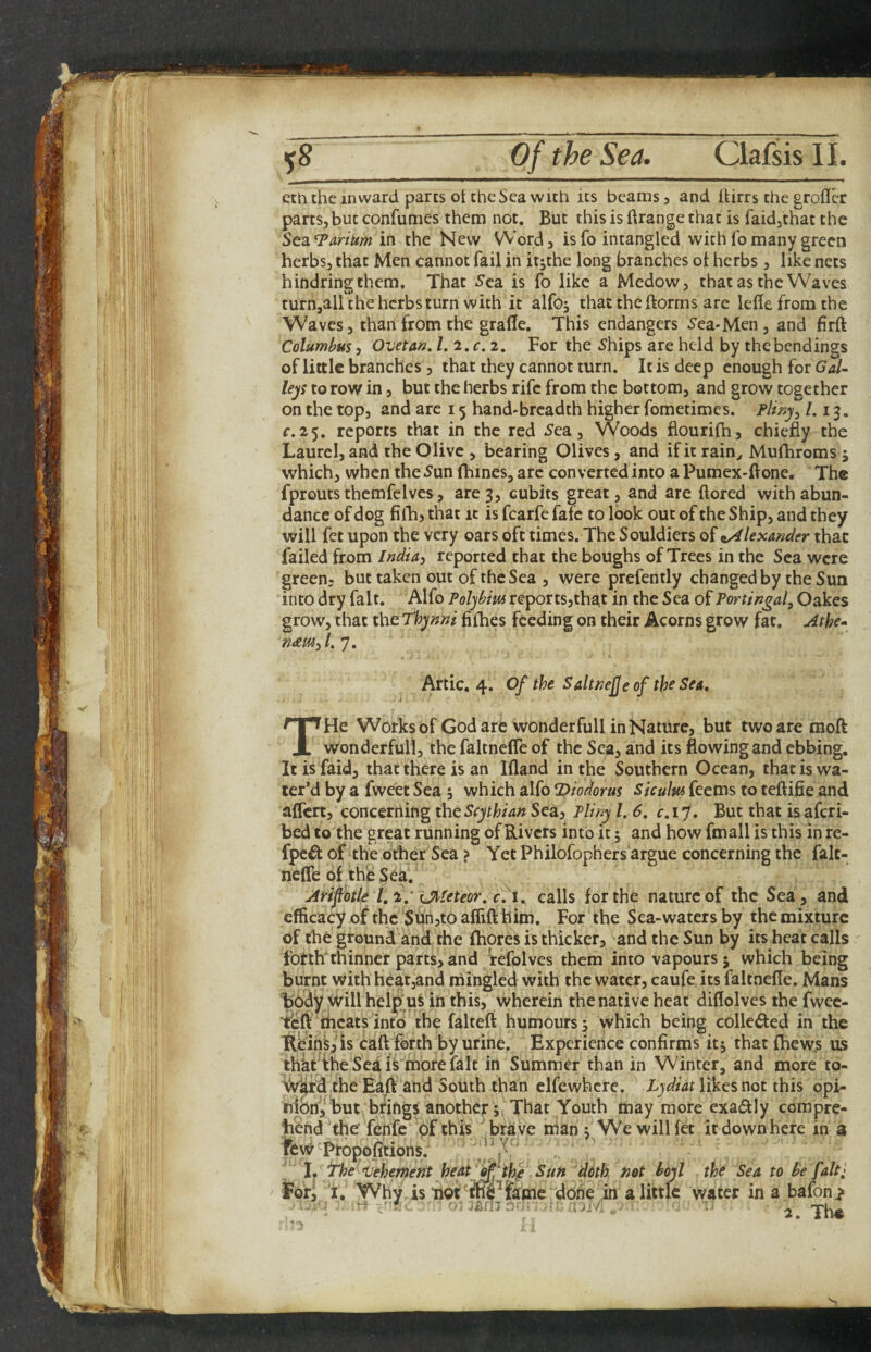 eth the inward parts ot the Sea with its beams, and lUrrs the groflcr parts, but confumes them not. But this is ftrange that is faidjthat the StsiTarium in the New Word, is To intangled with fo many green herbs, that Men cannot fail in itjthe long branches ot herbs, like nets hindringthem. That 5ca is fo like a Medow, that as the Waves turn,all the herbs turn with it alfo; that the ftorms are letle from the Waves 5 than from the gratle. This endangers ^ea-Men, and firft Columbus, Ovetan, l.i.c. 2. For the 5hips are held by the bendings of little branches, that they cannot turn. It is deep enough for Gal¬ leys to row in, but the herbs rife from the bottom, and grow together on the top, and arc 15 hand-breadth higher fometimes. Pliny^ /. 13. c.25. reports that in the red .Sea, Woods flourifh, chiefly the Laurel, and the Olive , bearing Olives, and if it rain^ Mufhroms ; which, when the .Sun fhines, are converted into a Pumex-ftone. The fprouts themfelves, are 3, cubits great, and are ftored with abun¬ dance of dog filTij that ic is fcarfe fafe to look out of the Ship, and they will fet upon the very oars oft times. The Souldiers of ^Alexander that failed from India, reported that the boughs of Trees in the Sea were green? but taken out of the Sea , were prefently changed by the Sun into dry fait. Alfo Polybius reportsjthat in the Sea of Portingal, Oakes grow, that the Thynni fiihes feeding on their Acorns grow fat. Athe-> n<em,L’], Artie. 4. Of the SaltneJJeoftheSea, He Works of God are wonderfull in Nature, but two are moft X wonderfull, the faltnefle of the Sea, and its flowing and ebbing. Itisfaid, that there is an Ifland in the Southern Ocean, that is wa¬ ter’d by a fweet Sea; which alfo Diodorus Siculus feems to teftifie and affert, concerning the Scythian Sea, Pliny /. 6. r.17. But that isaferi- bed to the great running of Rivers into it 5 and how fmall is this in re- fped of the other Sea ? Yet Philofophers argue concerning the falt- nclTe of the Sea. Ariftotle 1,2.' Utleteor, c.i^ calls for the nature of the Sea, and efficacy of the SunjtoalTift him. For the Sea-waters by the mixture of the ground and the fhores is thicker, and the Sun by its heat calls f'otth'thinner parts, and refolves them into vapours 5 which bemg burnt with heat,and mingled with the water, caufe its faltnefle. Mans body will help^uS in this, wherein the native heat diflolves the fwee- thcats into the falteft humours 5 which being colleded in the KfeinSjis caft forth by urine. Experience confirms itj that fhew.s us that the Sea i^ more fait in Summer than in Winter, and more to- Vard the Eaft and South than elfewhcrc. likes not this opi- nion^,%ut bfifigs anotherThat Youth may more exactly compre- I. ‘t'he ^Vehement heat ^fhf Sun 'ddth not boyl the Sea to ^e fait; for, I. Why. is not** ’fame done in a little water in a bafon^ 2. Th«