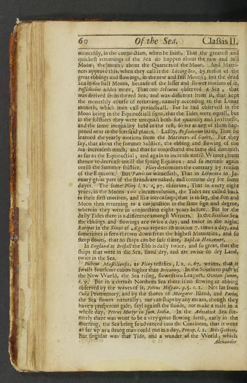 monetbly, in the eonjundion, when he faith. That the greateft and quickeft returnings of the .Sea do happen about the new and full Moon 5 thefmcan , about the Quarters of the Moon. And Marri- ners approve this,'when they call it the J^ivingSea^ by.reafon of the greatebbingsandflowings, in thenewandfuUMoonsj but the dead 5'eain the half Moons, becaufeof the leffer and flower motions of it. FoJJtdoKius addes more, That one Seleucus obferved a Sea , that was derived from the red Sea, and was different from'it, that kept the monethly courfe of returning, namely according to the Lunar moncth, which men call periodical!. For he had obferved in the Moon being in the Equino£tiall figns, that the Tides were equall, but in the folftices they were unequall both for quantity and Iwiitnefle, and the fame inequality held in the reft, To far as any of them hap¬ pened near to the torefaid places. Laftly, Fojftdonm faith. That he learned the yearly motions from the Mariners of Cades/ For they fay,that about the fummer Solftice, the ebbing and flowing of the 5ea increafeth much, and that He conjedured the fame did diminifh as faras the Equinodial; and again to increafe untill Winter; from thence to decrcafe untill the fpring Equinox : and fo incrcafe again untill the Summer folfticc. determines the contrary by reafon of the Equinox. ButT^tz/Vm witneffeth. That in Lihurma in Ja¬ nuary great part of the ftrands are nakedi and continue dry for fome dayes.- The fame P/% /. 2. c, yy. obferves. That in every eight years, in the Moons 100 circumvolution, .the Tides arc called back to their firft motions, and like-increafmgs; that is tofay^ ^the Sun and Moon then returning to a conjundion in the fame fign and degree, wherein they were in conjundion eight years before. But for the daily Tides there is a difference amongft Writers. In the Sicilian Sea the ebbings and flowings are twice a day, and twice in the night. Eu'iipus in the Sinus of -repeats itS'motion 7* times a day, and fometithes is feen thrown down from the higheft Mountains, and fo ftcepdown, that no fhips can be fafetldtrey Bafilin Hexae/ner, In England at Pr/yio/Z the Ebb is daily twice, and fo great, that the fhips that were in the Sea, ftand dry, and are twice on dry Land, twice in the Sea. Pitheas Mafilienps, as Pliny tcftifics, /. 2. c. S7. writes, that it fwells fourfeore cubits higher than Britanny. In the Southern pafe of the New World, the Sea rifing, fiowes two Leagues, Ovetan Jumn?, (. yi But in a certain Northern Sea there is no flowing or ebbing obferved by the waves of it, Petrus Jlifpan. ^. 5. c. 1. Not far from Cuh Promontory, and by the fhores of Margaret Ifland, and PmT, the Sea flowcs naturally; nor can fhips by any means, though they have a profperous gale, fayl againft the floods, nor make a mile in a whole day, Petrus Martyr in [urn. India, In the Adriatic} Sea for¬ merly there was wont to be a very great flowing forth, early in the morrting, the Sea being fo advanced into the Continent, that it went as far up as a ftrong man could run in a day. Procop, I, i. Belli gothici^ But finglilar was that Tide, and a wonder ©f the World, which Alexander