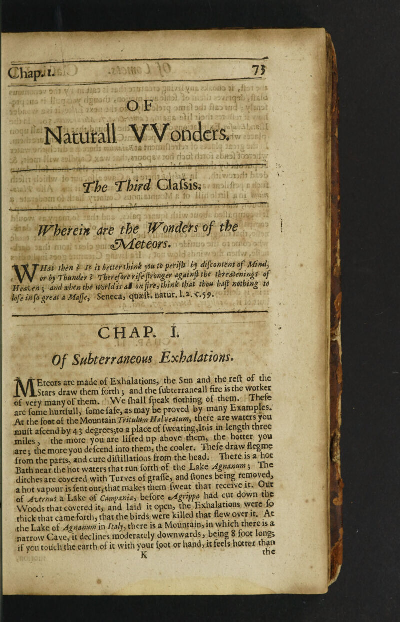 Chap- 1. 75 ,0 F, ■■ X' -1.? ; P, 3n' ■ r:ii} r-H^Vl ''7' - ■T ■ « .' i ■ jliu .'T TfcVrf Clafsis; ' * * i. ^ JFherein are the Wondefs of the (SM'eieors. ■ WH<ii then I n it better think pu to feiri^ bj difcont'ent of Mind^ or by Thunder^ Therefor^ rife fronger tigainfi the thMenings of Beatenand when the mrldis at on fir'e, think that thoft haft nothing tO lofe info great a Mafje, Seneca, qtiaeft. natur. l.a.K:.55>. CHAR L of Stthterraneous Exhalations. MEteors are made of Exhalations, the San and the reft of the Stars draw them forth j and the fubterraneall fire is the of very many of them. We (hall fpcak nothing of them. Thete arc feme hurtfull, fome fafe, as may be proved by many Exampks. At the foot o( the Mountain there are waters you xnult afeend by 43 degreesito a place of fwcating,It/is in length three miles, the more you are lifted up above them, the hotter you arc; the more you defeend into them, the cooler. Thefe draw flegmc from the parts, and cure diftillations from the bead. There is a hoc Bath near the hot waters that run forth of the Bake Agnamm 5 The ditches arc covered with Turves ofgraffc, andftoncs being > a hot vapour is fent out, that makes them fweat that receive it. Uut of At.ernuS a Lake of Campania, before t/4grippa had cut down t vc Woods that covered it^ ancl laid it open, the Exhalations were lo thick that came forth, that the birds were killed that flevv over it. Ac the Lake of Agnanum in Italy, there is a Mountain, in which there is a narrow Cave, it declines moderately downwards, being 8 foot long; if you touch the earth of it with your foot or hand, it feels hotter than