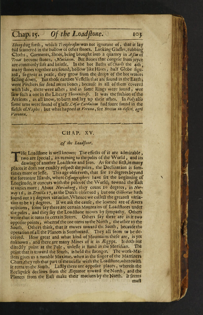 dug forth j which Tuopkrafl^wsLsnoz ignorant of, chat it lay hid I'cactered in the hollow ot ocher ftones. Looking Glafics, rubbing Cloths, Garments, Shoos, being brought into a quarrey mAJfiuoi Troas become ftones, cMucUnw, But ftoiics that congclc from juyee are commonly foft and brittle. In the hot Bachs ofcfo^y/r the 4th, many ftones together arefound, hollow like Hives, half Globe figu¬ red, fo great as peafe, they grow from the drops of the hot waters falling down. But thofc earthen Veftells that arc found in the Earthy were Pitchers for dead mens bones, becaufe in all of them covered with lids, there were afbes, and in fomc Rings were found, wee faw fuch a one in the Library Tborumet/fe. It was the faihion of the Ancients, as all know, to burn and lay up their afhes. In/^^/jalfo fome urns were found of g\a.(iQ.C<efarCari^uiaus had foure found in the fields oiNaples : but whachapnedat Verona ^ fee Sertim in deferi^ agri Veronen, CHAP. XV. of the Loadfone, THe Loadftone is well known: The effeds of it are admirable, two arc fpecial, its turning to the poles of the World, and its dawing of another Loadftone and Iron. As for the firft,in many places it doth nor exa^Iy refped the poles, the Declination is fom* times more or leffe. This age obfervech, that for 10 degrees beyond the fortunate Iflands, where have fet the beginning of Longitude, it concurs with the poles 6f the Worldj toward theEaft it varies more; About Norimberg^ they count 10 degrees, iniVI^r- way 16, in ZembU 17, as the Dutch obferved j but one Gilbertus hath found out 2 3 degrees variation .Whence we colled the greateft varia¬ tion to be 23 degrees. If wc ask the caufc, the learned arc of divers opinions, fome fay there are certain Mountains of Loadftoncs under thcpolcs, and they fay the Loadftone moves by fympathy. Others write chat it turns to certain Starrs. Others fay there are in it two oppofitc points, whereofthe one turns to the North, the other to the South. Others think, that it moves toward the South, becaufe the operation of all the Planets is Southward. They all feem t® be de¬ ceived. How great and what kind of Mountains chefe are, isyce unknown, and there are many Mines of it in iEgypt. It doth not dircdly point at the Pole , unlefle it ftand in the Meridian. The point chat is toward the South, is held the ftrongcr. The work-Ma- Ikrs gives us a notable Maxime, when in the finger of the Marriners Chart,they rub chat part of the neidle with the Loadftone,wherewith it turns to the South. Laftly there are oppofice places, wherein the Eccliptick declines from the iEquator toward the North, and the Planets from the Eaft make their motions by the North. Icfecms moft