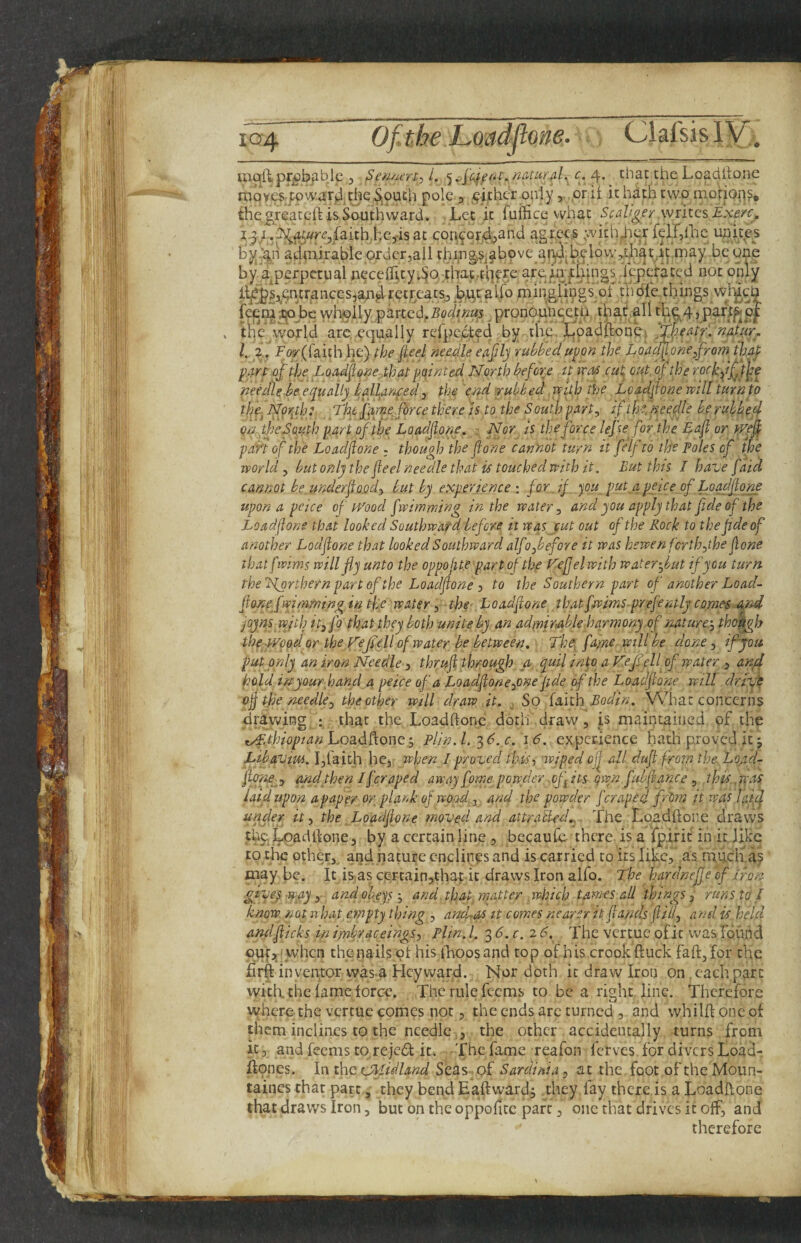 XQ4 of the LQadflone- ClafsislV’.^ pr£)bjiblc 3 ^emu’rt:, /., 4* the Loadltone rtiQv.es4pwiir^.the^j9Uch pole , 9i,thcr only j .or it it hath two motioi^s, thegreatclHsSouthward. Let it fuffice what Scdlger wntcsExe/c., i^ ..^^«r£’3jfaith.hejisat with4iorfeir,{hc uuice^s ahtnirable ordcrjall thing,5j§ihpve ai^.hclow^hsiriprnay be one by a^perpctual nGceflvty.SOrthac,.tq9re arein .Icpcratcd not only ilj^Sj^pntraiKeSjan^retreats^j^b.utal.fo tningiingiot tTidl'e things wl'yeh (ej^nijrpbewholly partcdj.5o^^/;2«s pronounc.eth that allth^4,paft^p|^ . the world arc..equally rerpc,cte4 by the. hpadjdone^ /. Po#(raich,he) fhe fieel needle eajily rubbedu^on the Loac^one^jrom tluy y>4rP of the Loadfone-,th at pointed North before it tras cut, Qtifof the tockf^t^^e neeJle be equally iall^anped 3 the 'end irubhed. vcifh the Loadflone mil turn to the., Nprfp: The fayne force there h to the South part^ if thedneedle beruhbec^ onyheSMth part ofthe Loadflone, Nor it the force leftefor the Eafl or tfefl pan of the Loadflone ; though the flone cannot turn it felf to the Poles of the world y but only the fleel needle that if touched with it. But this I have [aid cannot bejmderfloody but by experience : for if you put apeice of Loadflone upon a peice of iToocl fwimming in the watery and you apply that fide of the Loadflone that looked Southward before it was cut out of the Rock to thefldeof another Lodflone that looked Southward alfofefore it was hewen forth ythe flone thatfwims voillfly unto the oppoflte part of the Kejjelwith water-J/ut if you turn the Northern part of the Loadflone y to the Southern part of another Load- flonef rnraming in the water 3 the- L oadflone that fjwims pref mtly comes And joyns wjth ityfo that they both unite by an admirable.harmony of naturcy thodgb the Wpod or the V'eji'ell of water be between. The, fame mil be done y if you put only an iron Needle y thrufl through a quil into a Kef cH of water 3 and hold inyourhand a peice of a LoadfloneyOne fide of the Loadflone will drift ofl the needley the other will draw it. So faith What concerns drawing that the Loadftone doth draw, is maintained of the tyfdhiopian Loadftone; plin. 1. 3 6. c. 16. experience hatli proved it j Libavim. hfaith he, when I proved this-) -wiped ofl all dufi from the. Lqad- flyne^j and then I [craped away fome powder .ofits qwn fubfl-ance y this,way laid upon apaper or plank of wood, and the powder [craped frim it was lyf] under it y the Loadflone moved and attralU-cL. The Loadftone draws the Loadftone 3 by a certain line , beeaufe there is a fpirit in it. like to t.bc other, and nature cnclinps and is carried to its like, as much a? may be. It is,as c,e;rcain,that it draws Iron alfo. The hardneffe of iron givey -way, and obeys j and that, matter .wiiich tames all things, runs to I know not what empty thing , ancLas it comes nearer it flands flilly and is held and flicks in imbraceingSy Plin. 1. 3 d. c. 2 6. The vertue of it was Ibund ouf>,'when the nails of his iLoosand top of his crook ft uck faft,for the firft investor was-a Heyward. Nor doth it draw Iron on, each part with, the lame force. The rule feems to be a right line. Therefore where the vertue comes nor, the ends arc turned , and whilft one of them inclines to the needle .3 the other accidentally turns from it, and feems to rejed it. The fame reafon ferves, for divers Load-, ftpnes. In. ihc CMidhnd Seas of Sardinia y at the fcot of the Moun- taincs that part, they bend Eaftward, they fay there is a Loadftone that draws Iron, but on the oppofitc parr, one that drives it off, and therefore