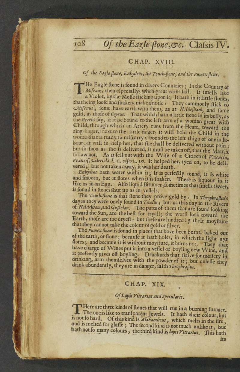 CHAP. XVIII. Of the Eagle fone^ Eahjclm, the Tmch-fone^ and the Pmexfcne. THe Eagle ftonc is found in divers Countries; In the Country of then efpecially, when great rains fall. It fiuclls like a Violet, by the MofTe flicking upon it. It hath in it little ftones, that being loofc and fliakcn, makca iioife; They commonly flick to iJltifenus'j fome have earth with them, as at H/ldejham, and fome gold, as thofe of Cypm. That which hath a little done in its belly as iht Greeks {^y^ if it be bound tothelcft arm of a woman great with Child, through which an Artery runs from the Heart, toward the fing-fiflger, next to the little finger, it will hold the Child in th^ womb chat is ready to mifearry 5 bound to the left thigh of one in la¬ bour, it will fo help her, that fEe Hiall be deliveredXvithout pain • butfo foon as fhe is delivered, it muft be taken off, that the Matrix follow not. As it fell out with the Whfe of a Citizen of FalencL Francif. Valencia 1. i. okfeyy, 10. It helped her, tyed on, to be deli¬ vered i but not taken away, it was her death. Enhjdros hath water within itj It is perfe^Iy round, it is white and fmooth, but it fiotes when it is fhaken. There is liquour in it like as in an Egg. Alfo liquid Bitumen/ometimes that fraells fweet IS found in ftones fbut up as in veflels. ^ is that {tone they prove gold by: l\\ Theophrahu^s dayes they were onely found in Tn.olm; but at this day in the Rivers of Nildejham^znd gof eUr, The parts of them that are found looking toward the Sun, are thebeft for tryall; the worft look toward the Earth, thofe are the dryeft; but thefe are hindred by their moyflure that they cannot take the colour of gold or hlver. ' The Pumexfione is found in places that have been burnt,' baked out ©f the earth, or ftone: becaufe it hath holos, in which the light ayr flotes; and becaufc it is without moyflure, it burns not. They that have charge of Wines put it into a vcflel of boyling new Wine, and It prefently gives off boyling, Drknkards that ftrive for maftery in drinking, arm themfelves with the powder of it 5 but unleffe they drink abundantly, th cy arc in danger, faith Tljeophraftu. ^ CHAP. XIX. OfLapis Vitrarius and Specularis^ THere are three kinds of ftones that will run in a burning furnace The oneis like to tranfparent Jewels. It hath their colour but IS not fo hard. Of this kind is Alabandicus, which melts in the fire and IS melted for glafle 5 The fccond kind is not much unlike it, but hath not Iq many colours, the third kind is lapis ritrarius. This hath its