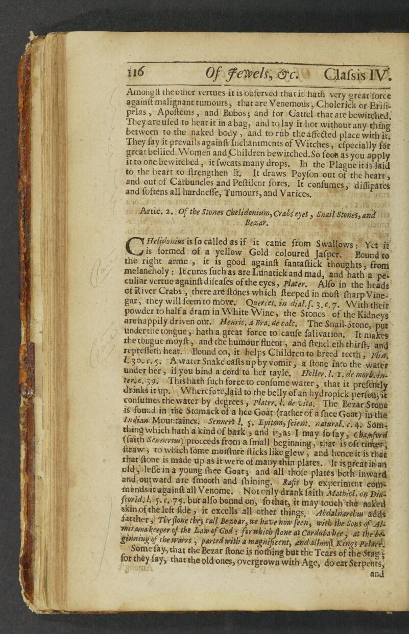 _ Of feypeh.&c. CkfsisIV; Amongd the other vertues it isoblcrvcd that it hath very great force againft malignant tumours^ that arc Venemous, Cholerick or Eriii- pclas 5 Apoftems, and Bubosj and for Cattel that are bewitched,' They are ufed to heat it in abag, and to lay it hot without any thing between to the naked body 3 and to rub the affc(5led place with it,. They fay it prevails againft Inchantments of Witches, cfpecially for great bellied Women and Children ocwitchcd.So foofi as you apply it to one bewitched 3 it fweats many drops. In the Plague it is laid to the heart to ftrengtheh it. It draws Poyfon out of the heart, and out of Carbuncles and Peftilent fores. It confumes 3 dilfipatcs and foftens all hardneffe. Tumours, and Varices. ^ Artie. 2. of the Smes Ghelidomum^Crds e)es , Snail Stones^ and C/fe/^Wa%Wisfo called as if it canic from Swallows- Yet it is formed of a yellow Gold coloured jafper. Bound to the right armc , it is good againft fantaftick thoughts, from melancholy: ItcuresfuchasareLdnatickandmad, and hath a pe¬ culiar vertue againft difeafes of the eyes, plater. Alfo in the heads of River Crabs, there are ftones which fteeped in moft fliarp Vine¬ gar, they will feem to mow. Quereet. in dial.f. 3 c 7. With their powder to half a dram in White Wine > the Stones of the Kidneys arehappily driven out. Hemic, aBra.de calc. The Snail-Stone, put under the tongue, hath a great force to caufe falivation. It makefe the tongue moyft, and the humour fluent, and ftencl.eth thirft, and reprefteth heat. .Bound on, it helps Children to breed teeth, plin, X. 30,.,^ 5. A vfater Snake caftsupby vomit 3 a ftone into the water under her, if you bind a cord to her tayle, Heller. 1. i. de tmrhim 39. This hath fuch force to confume water, that it prcfently dr.imk^ it up. Wherefore,kid to the belly of an tiydrooick perfon, k confumes the water by degrees. Plater. 1. de vita. The Bezar Stone IS found in the Stomackof a l^e Goat (ratherof afheeGoat) in the Indrnn Mounraines. Sennerl i 5. Epitm,fdem. natural.Som- thEngwhichhathakindofh^k , and is,as I may fofay, cha-Mfwd flalith proceeds from a fmall beginning, that is oft tithe?, u ftiiue moifture fticks like glcw, and hence it is that ihatltone is made up as it were of many thin plates. It is great in an oM vitae in a young fhee Goat s and all ihofe plates both inward and.-ou^ward are fmooth and fhining. Rafis by experiment com- mendsic againft all Venome. Not only drank faith MathkL on Did. pmd'J 5-/. 75. but alfo bound on^ fo that, it may touch the naked skin^theleft fide, it excells all other things. Abd&lnarchw adds Jarther,- Thepne they call Bezom^ tve have how feen^ ndfh the Sons of Al. ynirmahetperof tht DatfiofCod i fori»hdh fione atCarduMee, dt theM gtmtngoftheTFdrrs , parted mth a magnificent^ andallmfl KiWi Palddf, Someday, that the Bezar ftone is nothing but the Tears of the * tor they lay, that the old ones, overgrown with Age, do eat Serpents^ and