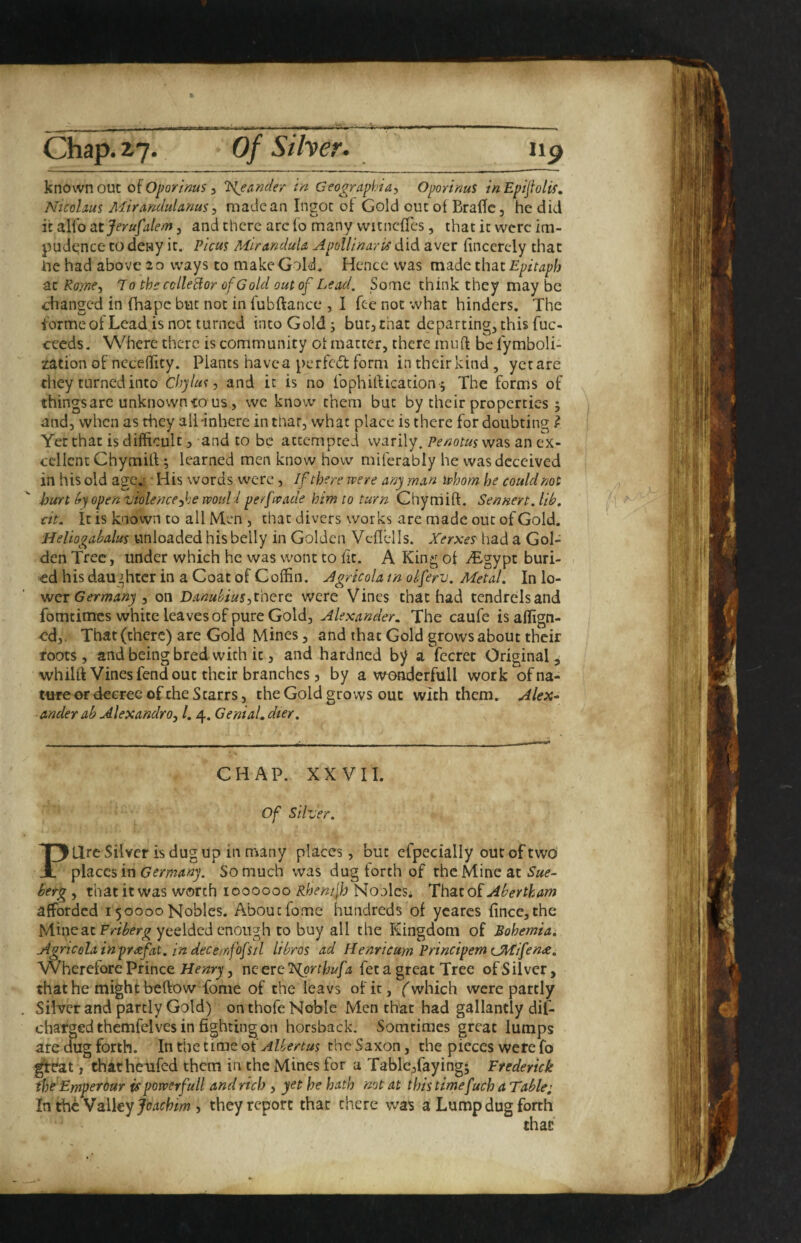 known out oiOporims, T>{eander in Geographia, Oporims inEpijiolif, Nicolmi Mirandulanus ^ made an Ingot ol Gold out of Braffc, he did it alio atjerufalem, and there arc (o many vvitncfTes, that it were im- pudqnce to deny it. Picus MiranduU Apollinaris did aver iincerely that he had above 20 ways to make Gold. Hence was made that Epitaph at Koyne^ T 0 the cclleHor of Gold out of Lead, Some think they may be changed in fhape but not in fubftance , I fee not what hinders. The tormeot Lead is not turned into Gold; butjthat departing, this fuc- ceeds. Where there is community ot matter, there mu ft be fymboli- zation of: neceftity. Plants have a perfedt form in their kind , yet are they turned into Chylus, and it is no ibphiftication; The forms of things arc unknown to us, we know them but by their properties ; and, when as they alHnhere in that, what place is there for doubting } Yet that is difficult, and to be attempted warily, Penotus was an ex¬ cellent Chymitt; learned men know how miferably he was deceived in his old age.;. • His words w^erc , If there were any man whom he could not hurt (r) open'violencefie would perfwade him to turn Chyrriift. Sennert.lib. cit. it is known to all Men , that divers works are made out of Gold. Heliogahalus unloaded his belly in Golden Vcflells. Xerxe? had a Gol¬ den Tree, under which he was wont to fit. A King of ^gypt buri¬ ed his daughter in a Coat of Coffin. Agricola in oiferv. Metal. In lo¬ wer , on DanubiuS:,t'CiQtc. were Vines that had tendrelsand fomtimes white leaves of pure Gold, Alexander. The caufe isaflign- -cd,. That (there) are Gold Mines, and that Gold grows about their roots, andbeingbred with it, and hardned bjf a fecret Original, whilft Vines fend out their branches 5 by a we^erfull work ofna- twe or decree of the Starrs, the Gold grows out with them. Alex^ anderab Alexandra^ 1.4. Genial.dier. CHAP. XXVII. of silver. Pure Silver is dug up in many places, but efpecially out of two places in Germany. So much was dug forth of the Mine at Sue- berg , that it was worth 1000000 Rhenijh NooleSi Thstzoi Abertkam afforded 150000Nobles. Aboutfome hundreds of ycarcs fincc,the Mine at yeeldcd enough to buy all the Kingdom of Bohemia, Agricelainprxfat. in decemfofsil libras ad Henricum Principem CMifen£. Wherefore Prince , ne ere feta great Tree of Silver, that he might beftow fome of the leavs of it, f which were partly Silver and partly Gold) on thofe Noble Men that had gallantly dif- chafgedthemfelvcs in fighting on horsback. Somtimes great lumps are dug forth. In the time oiAlbertus the Saxon, the pieces were fo ^eat, thathenfed them in the Mines for a Table,faying; Frederick thdEmperour is powerfull and rich , yet he hath not at this timefuch a Table; In the Valley , they report that there was a Lump dug forth