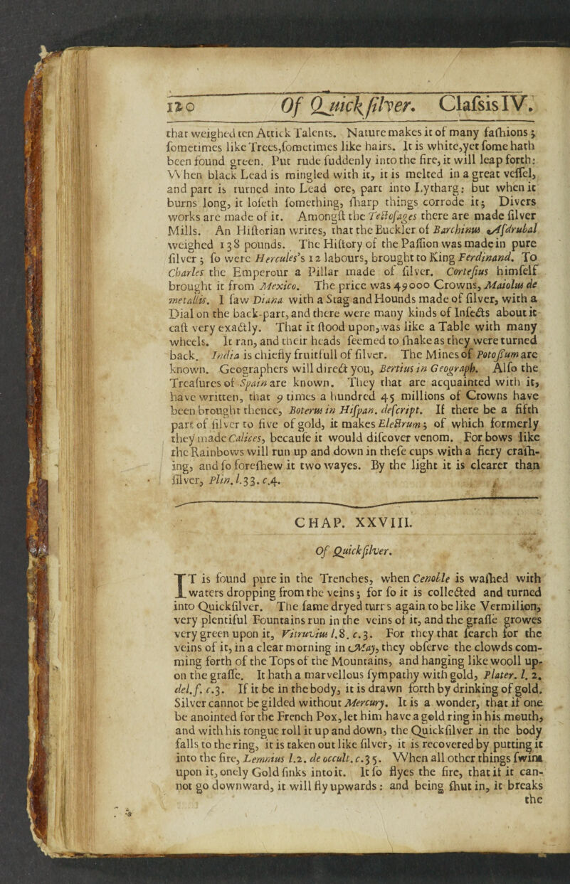 that weighed ten Actick Talents. Nature makes it of many fafhions j fomctimes likcTreeSjfometimes like hairs. It is whitCjyccfomehath been found green. Put rude fuddenly into the fire, it will leap forth; V\ hen black Lead is mingled with it, it is melted in a great vclTel, and part is turned into Lead ore, part intoLytharg; but when it burns long, it lofeth fomething, lliarp things corrode it; Divers works are made of it. Amongft the Teffofages there are made filver Mills. An Hiftorian writes, iha.t the Tiucklci o{ Barehintu t/ffe^ruhal weighed 138 pounds. TheHiftoryot thePalfionwasmadein pure filver ; fo were Hercules’s 12 labours, brought to King Ferdinand. To Charles the Emperour a Pillar made of filver. Cortefius himfelf brought it from Mexico. The price was 4^000 Crowns, MaioUu de metallu. 1 faw Diana with a Stag and Hounds made of filver, with a Dial on the back-part, and there were many kinds of Infeds about it caft very exactly. That it fiood upon,was like a Table with many wheels. It ran, and their heads Teemed to iliake as they were turned back. India is chiefly fruitfull of filver. The Mines of PotoJTumate known. Geographers will diredt you, Bertius in Geograph. Alfo the Treafuresof.5^^/>>!are known. They that are acquainted witii it> have written, that ^ times a hundred 45 millions of Crowns have been brought thence, Botermin Hifpan. defeript. If there be a fifth part of filver to five of gold, it makes EleBrum; of which formerly they made Ca/zVf5, becaufe it would difeover venom. For bows like the Rainbows will run up and down in thefe cups with a fiery craih- ing, and fo forefhew it twowayes. By the light it is clearer than filver, P//XA33.C.4. CHAP. XXVIII, Of Quick filver. IT is found pure in the Trenches, when Cenolle is walhed with waters dropping from the veins; forfeit is collcdled and turned into Quickfilver. The fame dryed turr s again to be like Vermilion, very plentiful Fountains run in the veins of it, and the grafle growes very green upon it, Vitruvm l.Z, c.^. For they that fearch for the veins of it, in a clear morning in they obferve the clowds com- ming forth of the Tops of the Mountains, and hanging like wooll up¬ on the graffc. It hath a marvellous fympathy with gold. Plater. 1. 2. del.f. C.3. If it be in the body, it is drawn forth by drinking of gold. Silver cannot be gilded without Mercury. It is a wonder, that if one be anointed for the French Pox, let him have a gold ring in his mouth, and with his tongue roll it up and down, the Quickfilver in the body falls to the ring, it is taken out like filver, it is recovered by putting it into the fire, Lemntus 1.2. de occult, c.3 5. When all other things fwint upon it, onely Gold finks into it. Itfo flyes the fire, that it it can¬ not go downward, it will fly upwards; and being fhut in, it breaks