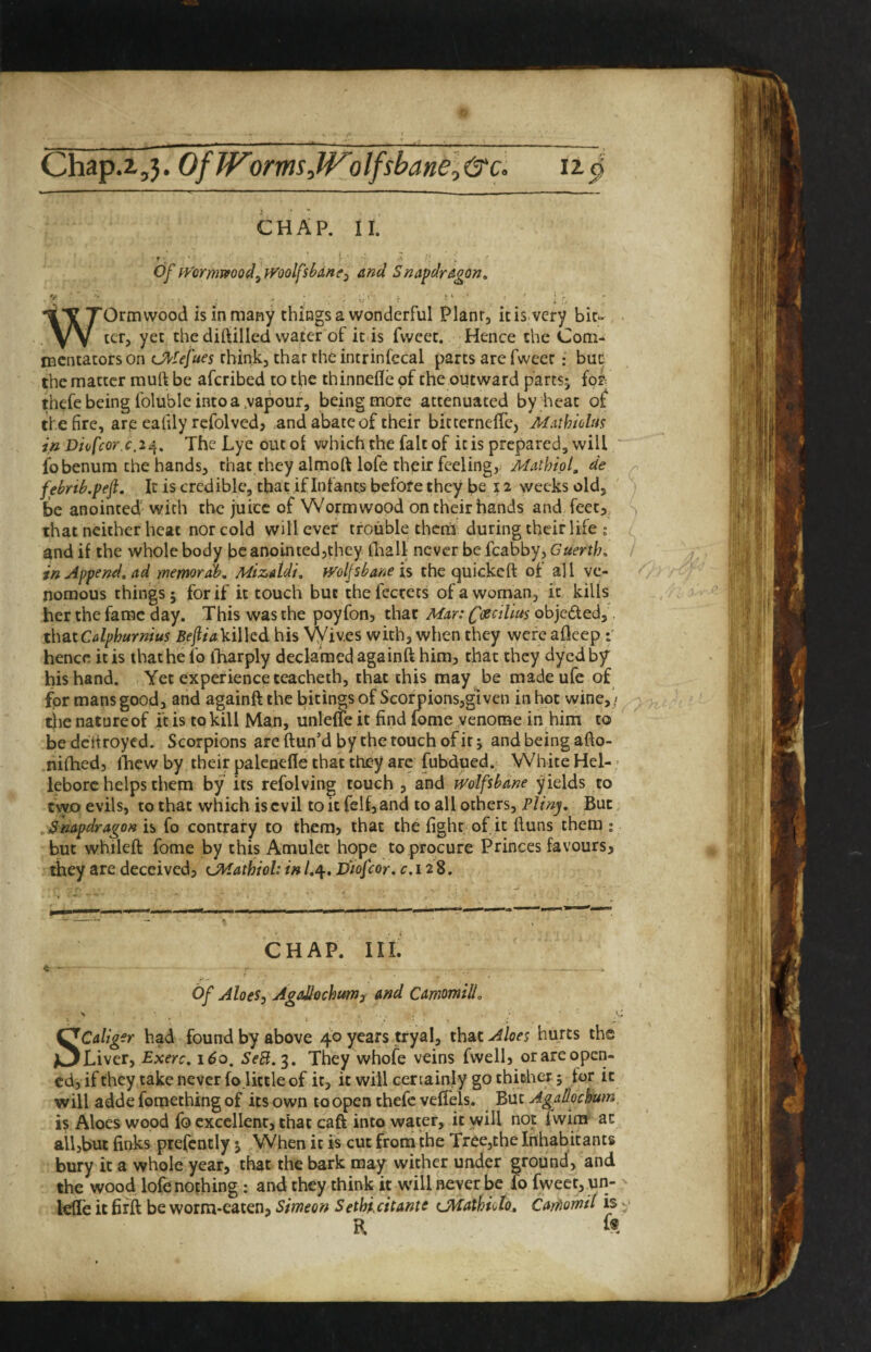 Chap.2,,3. OfWomsJVolfsbane,&c. 12. ^ CHAP. II. of iVormvfood^iVoQlfsbdne^ and Snapdragon, Worm wood is in many things a wonderful Plant, it is very bit¬ ter, yet the diftilled water of it is fwcet. Hence the Com¬ mentators on (J^tefues think, that thcintrinfccal parts are fweer: bur the matter muft be aferibed to the thinnefle of the outward partsj fof thefe being folubic into a,vapour, being more attenuated by heat of the fire, arp eahly rcfolved? .and abate of their bitcerneffe, Mathiohis in Diofcor.c.ia^, TheLyeoutol which the fait of it is prepared, will fobenum the hands, that they almoft lofe their feeling, de febrib.pefi. It is credible, that if Infants before they be 12 weeks old, ; be anointed with the juice of Wormwood on their hands and feet, s that neither heat nor cold will ever trouble therts during their life ; and if the whole body be anointed,they fliall never be fcabby, Guerth, in Append, ad memordb, Mizatdi, }yolJsbane is the quickeft of all ve¬ nomous things 5 for if it touch but thefccrets of a woman, it kills her the fame day. This was the poyfon, that Mar: fcecilius objedled, thatCdphurnius BejitaViWcdhis VVives with, when they wereaflecp r hence it is that he fo iTiarply declamed againft him, that they dyed hf his hand. Yet experience teacheth, that this may be madeufe of for mans good, and againft the bitings of Scorpions,glvcn in hot wine, / ^ tiienatureof ft is to kill Man, unleffeit find fome venome in him to bedcifroyed. Scorpions are ftun’d by the touch of it; and being afto- nifhed, ftiew by their palenefle that they are fubdued. White Hel-- leborc helps them by its refolving touch , and wolfsbane yields to two evils, to that which is evil to it felfj and to all others, Plinp But, Snapdragon is fo contrary to them? that the fight of it ftuns them ; but whileft fome by this Amulet hope to procure Princes favours, they are deceived, CMathiol: in /.4. Diofcor. c.128. CHAP. III. ft - Of Aloes, AgaMochurn, and CamomilL ■H ■ SCaliger had found by above 40 years try a 1, thSiK. Aloes hurts the Liver, Exerc. 160, SeB. 3. They whofe veins fwell, or are open¬ ed, if they .take never fo little of it, it will certainly go thiBher ; for it will adde fomething of its own to open thefe vefiels. But Agallochum is Aloes wood fo excellent, that caft into water, it will not fwim at all,but finks prefcntly 5 When it i« cut from the Tree,the Inhabitants bury it a whole year, that the bark may wither under ground, and the wood lofe nothing : and they think it wull never be fo fweet, un- ^ lefle it firft be worm-eaten, Simeon Sethi.citantc (j\iatf?iolo, Carfiomil is R k A.f