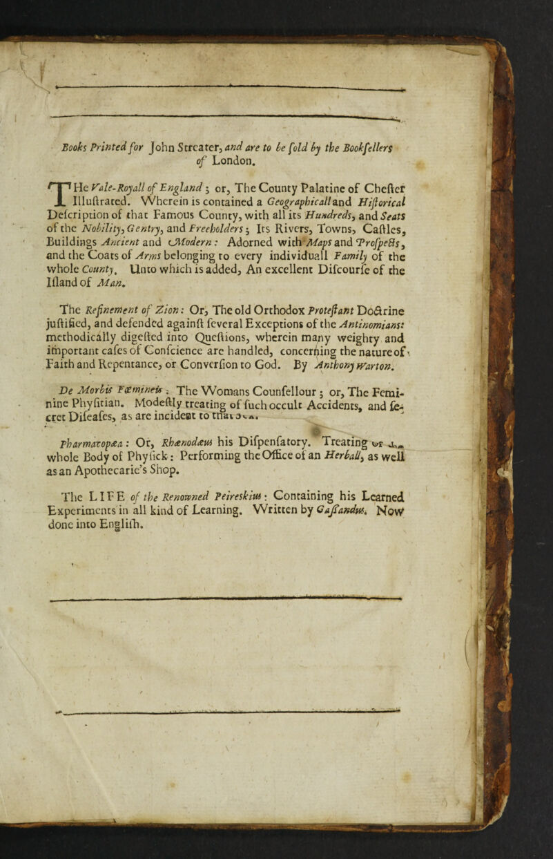 f \ Books Printed for John Strcatcr, and are to he [old hy the Bookfellers of London. T He yde-Roy all of England I or. The County Palatine of Cheftcr Illuftraced. Wherein is contained a and Hiforical Defeription of chat Famous County, with all its Hundreds, and Seats of the Nohllity,Gentry, 2ind FreeholdersIts Rivers, Towns, Caftles, Buildingsand tjifodern: hdotned vrliWMa^s zVidTrofpeBs, and the Coats of Arms belonging to every individual! Family of the whole County, Unto which is added. An excellent Difcourie of the lilandof Man, The Refinement of Zion: Ori The old Orthodox Protefiant Do(5lrine juftified, and defended againft fcveral Exceptions of the Antinomians:' methodically digerted into Queftions, wherein many weighty and important cafes of Confcience are handled, concerning the nature of \ Faith and Repentance, of Converfion to God. By Anthony frarton. De MorbU F^mineu; The Womans Counfellour; or. The Femi¬ nine Phyfitian, Modeftly treating of fuch occult Accidents, and fe- cret Difeafes, as are incideot to tnai a pharmavop£a: Or, Rh^enod^us his Difpenfatory. Treating whole Body of Phyfick: Performing the Office of an Herbal/, as well as an Apothecarie’s Shop. The LIFE of the Renowned Peireskiui: Containing his Learned Experiments in all kind of Learning. Written by Ga^ar^dmi No\V done into Engliih. - 1 mhMm - ^1 T Vi 1 Hr y \ i i )