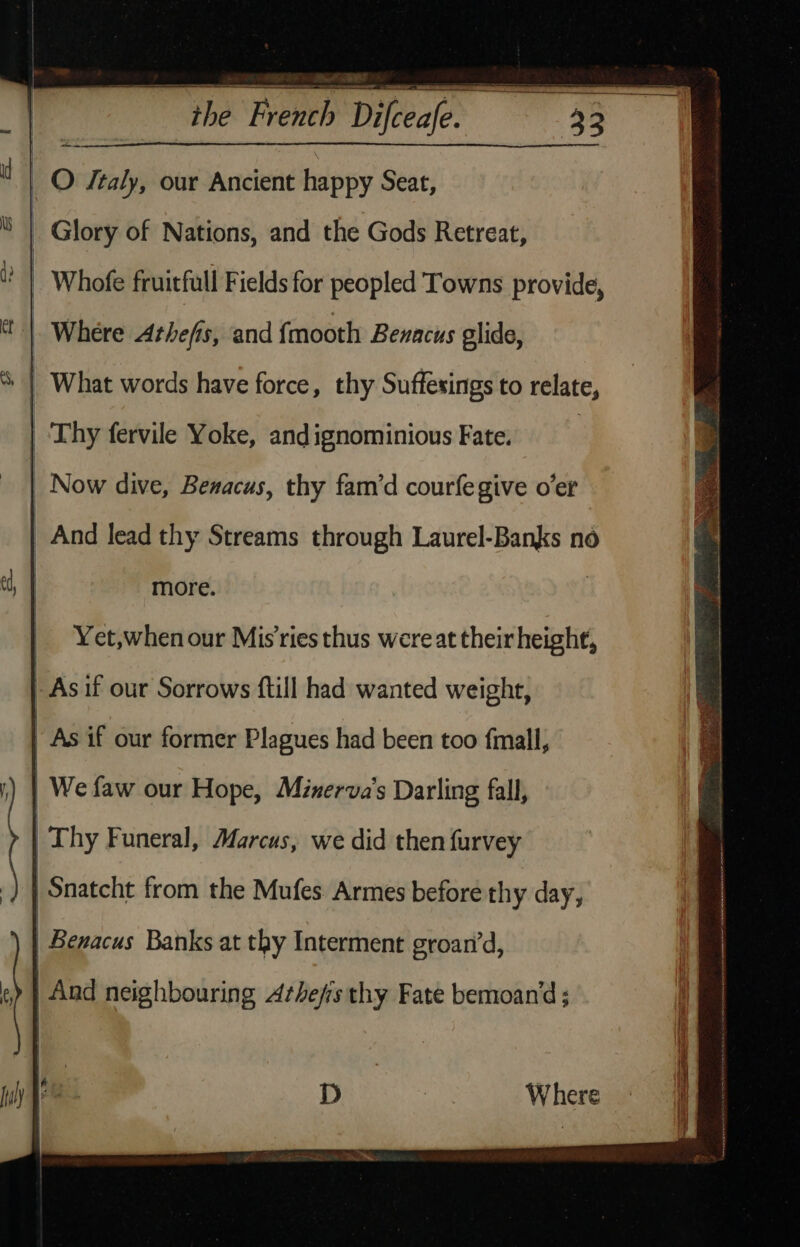 “the French Difceafe. P _O ftaly, our Ancient happy Seat, : Glory of Nations, and the Gods Retreat, ‘ | Whofe fruitfull Fields for peopled Towns provide, Where Athefis, and fmooth Bezacus glide, ‘| What words have force, thy Suffesings to relate, Thy fervile Yoke, andignominious Fate. : _ Now dive, Benacus, thy fam’d courfegive o’er more. | Thy Funeral, Marcus, we did then furvey | Snatcht from the Mufes Armes before thy day, Benacus Banks at thy Interment groan’d, | And neighbouring Arhefis thy Fate bemoan’d ; D ne Where