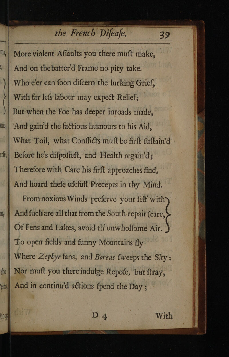 More violent Affaults you there muft make, | | And on thebatterd Frame no pity take. : Who e’er can foon difcern the lurking Grief, | With far lefs labour may expect Relief; | But when the Foe has deeper inroads made, And gain‘d the faCtious humours to his Aid, What Toil, what Confli@s muft be firft fuftain’d Before he's difpoffeft, and Health regain’d; | Therefore with Care his firft approaches find, | And hoard thefe ufefall Precepts in thy Mind. | Frommnoxious Winds preferve your felf with) And fuchare all that from the South repair (care, : Of Fens and Lakes, avoid th’ unwholfome Air. | To open fields and funny Mountains fly Where Zephyr fans, and Boreas fweeps the Sky: | Nor muft you there indulge Repofe, but flray, | | And in continu’d actions fpend the Day ;