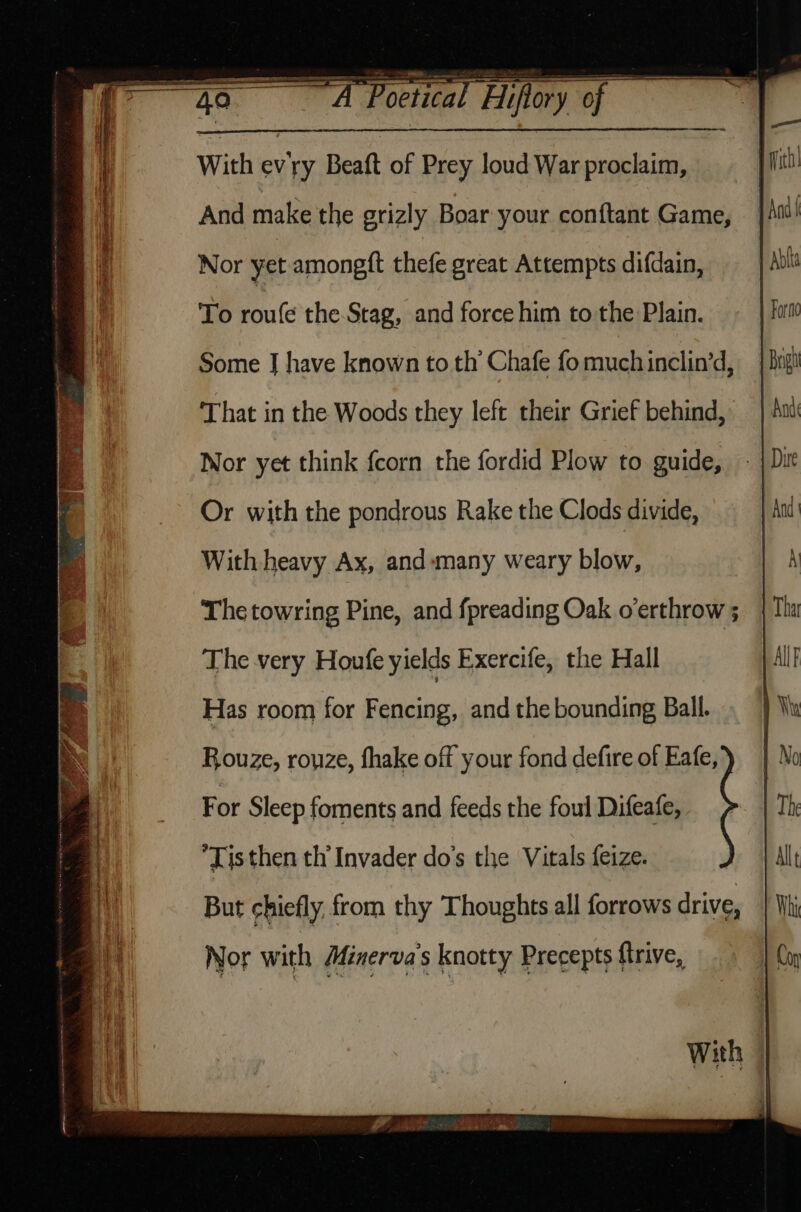 With evry Beaft of Prey loud War proclaim, And make the grizly Boar your conftant Game, Nor yet amongft thefe great Attempts difdain, To roufe the-Stag, and force him to the Plain. Some J have known to th Chafe fo much inclin’d, That in the Woods they left their Grief behind, Nor yet think fcorn the fordid Plow to guide, Or with the pondrous Rake the Clods divide, With heavy Ax, and «many weary blow, The towring Pine, and fpreading Oak o’erthrow ; The very Houfe yields Exercife, the Hall Has room for Fencing, and the bounding Ball. Rouze, rouze, fhake off your fond defire of Eafe, For Sleep foments and feeds the foul Difeafe, Tis then th’ Invader do’s the Vitals feize. But chiefly, from thy Thoughts all forrows drive, Nor with Minerva's knotty Precepts ftrive, With ©