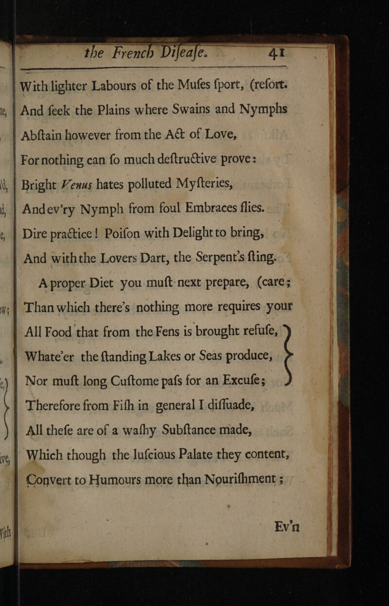 the French Difeafe. =—S~SG~ With lighter Labours of the Mules fport, (refort. | And feek the Plains where Swains and Nymphs | Abftain however from the A&t of Love, | For nothing can fo much deftructive prove: | Bright Yenus hates polluted Myfteries, Andev’ry Nymph from foul Embraces flies. | Dire practice! Poifon with Delight to bring, | And withthe Lovers Dart, the Serpent's fting. | Aproper Diet you muft-next prepare, (care; .| Than which there’s nothing more requires your | All Food that from the Fens is brought refufe, Whate’er the ftanding Lakes or Seas produce, Nor muft long Cuftome pafs for an Excufe; | Therefore from Fifh in general I diffuade, All thefe are of a wafhy Subftance made, | Which though the lufcious Palate they content,