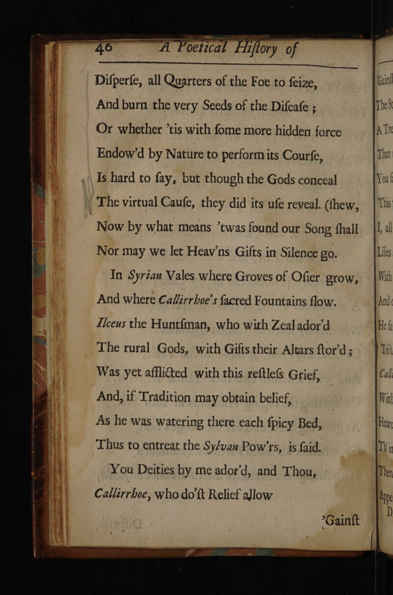 ee nA Poctical Livfory of iter, lddinemer kate aie ok a And burn the very Seeds of the Difeafe ; Thes Or whether ’tis with fome more hidden force pA Tn h Endow’d by Nature to perform its Coutts Thin | Is hard to fay, but though the Gods conceal j You! . The virtual Caufe, they did its ufe reveal. (fhew, | This “Now by what means ’twas found our Song hall 1) all Nor may we let Heav’ns Gifts in Silence go. Lili In Syriaw Vales where Groves of Ofier grow, {Mit And where Cal/irrhoe’s facred Fountains flow. jAnd Liceus the Huntfman, who with Zeal ador’d The rural Gods, with Gifts their Altars ftor’d : Was yet afflicted with this reftlefs Grief, And, if Tradition may obtain belief, Mit! | As he was watering there each fpicy Bed, Hea i Thus to entreat the Sy/va» Pow’rs, is faid. Thi || — You Deities by me ador'd, and Thou, Callirrhoe, who dott Relief allow *Gainft