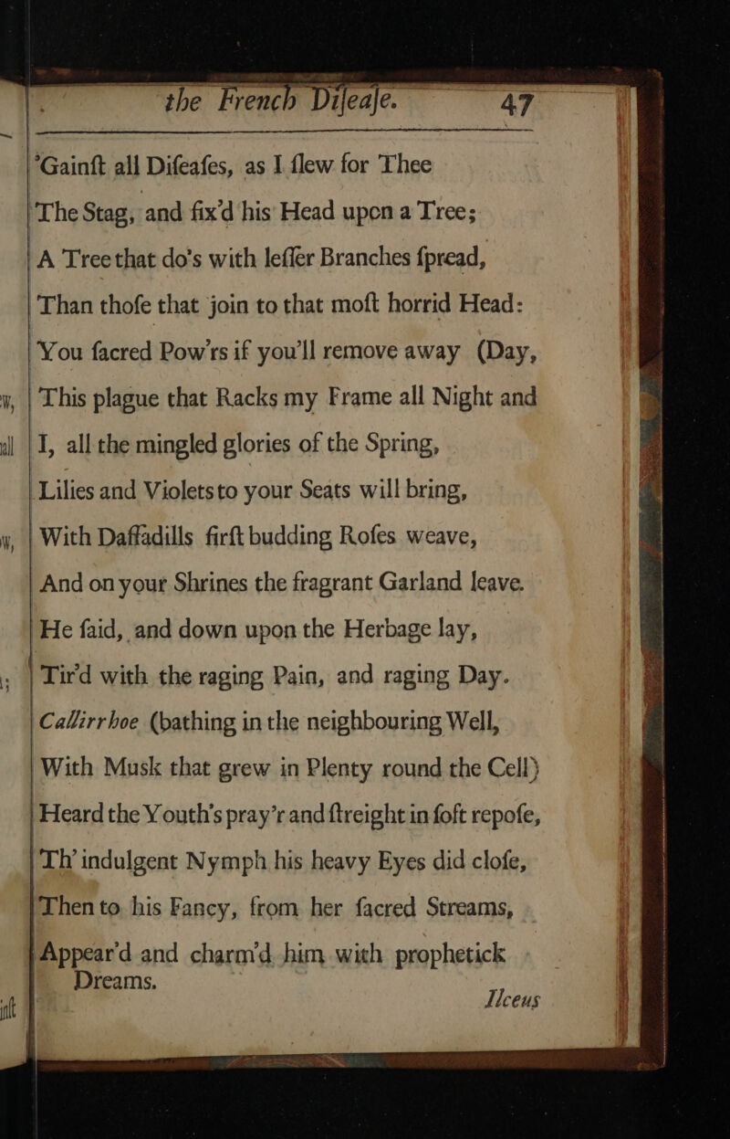 a ee. Gain all Difeafes, as I flew for Thee ‘The Stag, and fix'd his' Head upen a Tree; : A Tree that do's with leffer Branches {pread, Than thofe that join to that moft horrid Head: You facred Pow’rs if you'll remove away (Day, This plague that Racks my Frame all Night and I, all the mingled glories of the Spring, Lilies and Violetsto your Seats will bring, _ | With Daffadills firft budding Rofes weave, And on your Shrines the fragrant Garland leave. He faid, and down upon the Herbage lay, Tired with the raging Pain, and raging Day. be alirrboe (bathing in the neighbouring Well, With Musk that grew in Plenty round the Cell} | Heard the Y outh’s pray’r and ftreight in foft repofe, LP indulgent Nymph his heavy Eyes did clofe, /Then to his Fancy, from her facred Streams, - | Appear'd and charm‘d. him with prophetick Dreams. Ilceus