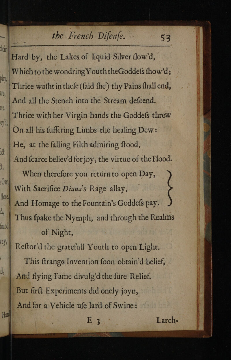 | Hard by, the Lakes of liquid Silver flow’d, | Which to the wondring Y outh theGoddefs fhow’d; | Thrice with her Virgin hands the Goddefs threw On all his fuflering Limbs the healing Dew: _ | He, at the falling Filth admiring ftood, a And fcarce believ’d for joy, the virtue of the Flood. When therefore you returnto open Day, : of Night, Reftor’d the gratefull Youth to open Light. | But firit Experiments did onely joyn, And for a Vehicle ufe lard of Swine :