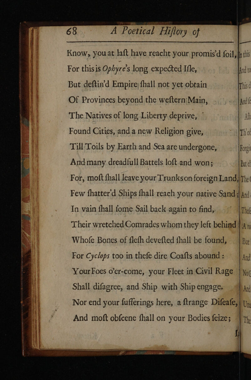 Know, you at laft have reacht your promis’d foil, {this For thisis Ophyre’s long expected Ifle, But deftin’d Empire; fhall not yet obtain Of Provinces beyond the weftern:Main, The Natives of long Liberty deprive, ” Found Cities, and a new Religion give, Till Toils by Earth and Sea are undergone, And many dread{ull Battels loft and won; In vain fhall tome Sail back again to find, Their wretched Comrades whom they left behind | », Whofe Bones of flefh devefted fhall be found, For Cyclops too in thefe dire Coafts abound : Your Foes o’er-come, your Fleet in Civil Rage Shall difagree, and Ship with Ship engage. And moft obfcene fhall on your Bodies feize;