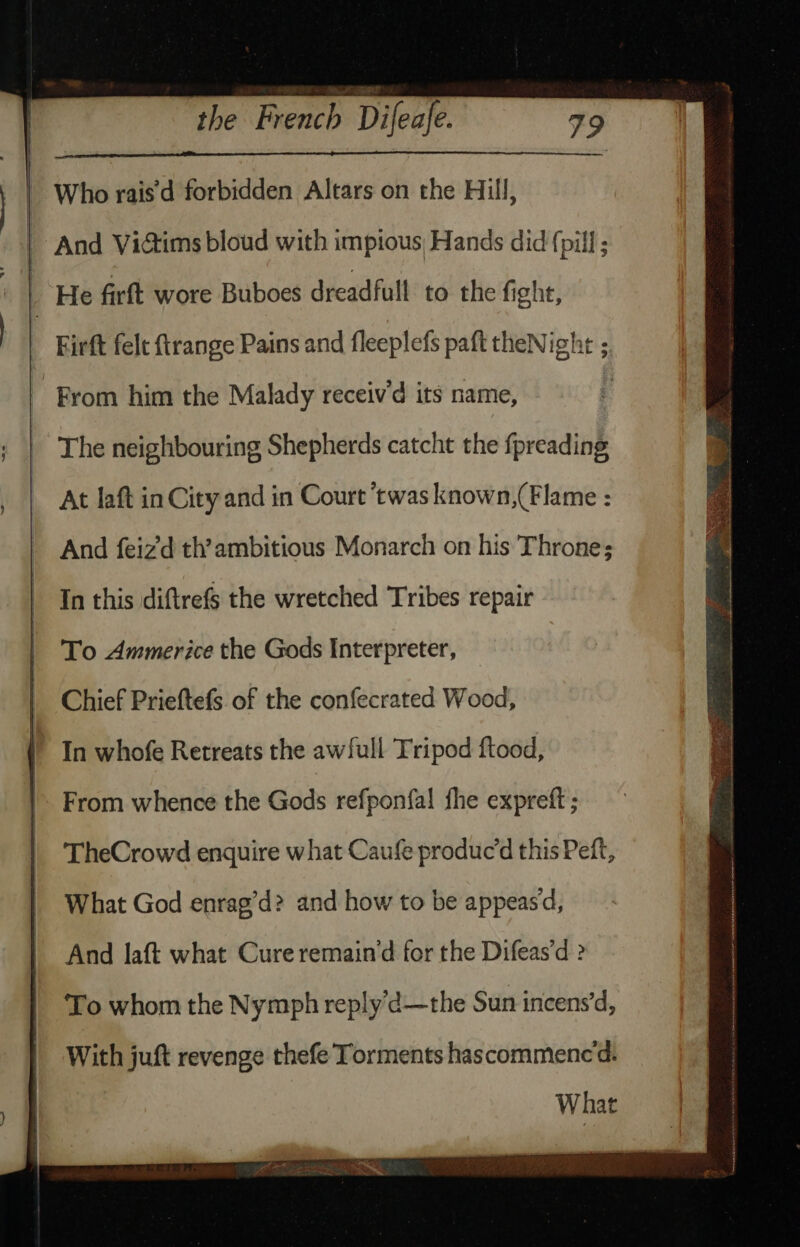 Who rais'd forbidden Altars on the Hill, He firft wore Buboes dreadfull to the fight, From him the Malady receiv’d its name, The neighbouring Shepherds catcht the {preading At laft in City and in Court ‘twas known,(Flame : And feiz’d th’ambitious Monarch on his Throne; In this diftrefs the wretched Tribes repair To Ammerice the Gods Interpreter, Chief Prieftefs. of the confecrated Wood, In whofe Retreats the awfull Tripod ftood, From whence the Gods refponfa! fhe expreft ; TheCrowd enquire what Caufe produc’d this Peft, What God enrag’d? and how to be appeasd, And laft what Cure remain’d for the Difeas’d ? To whom the Nymph reply’d—the Sun incens’d, With juft revenge thefe Torments hascommencd. What