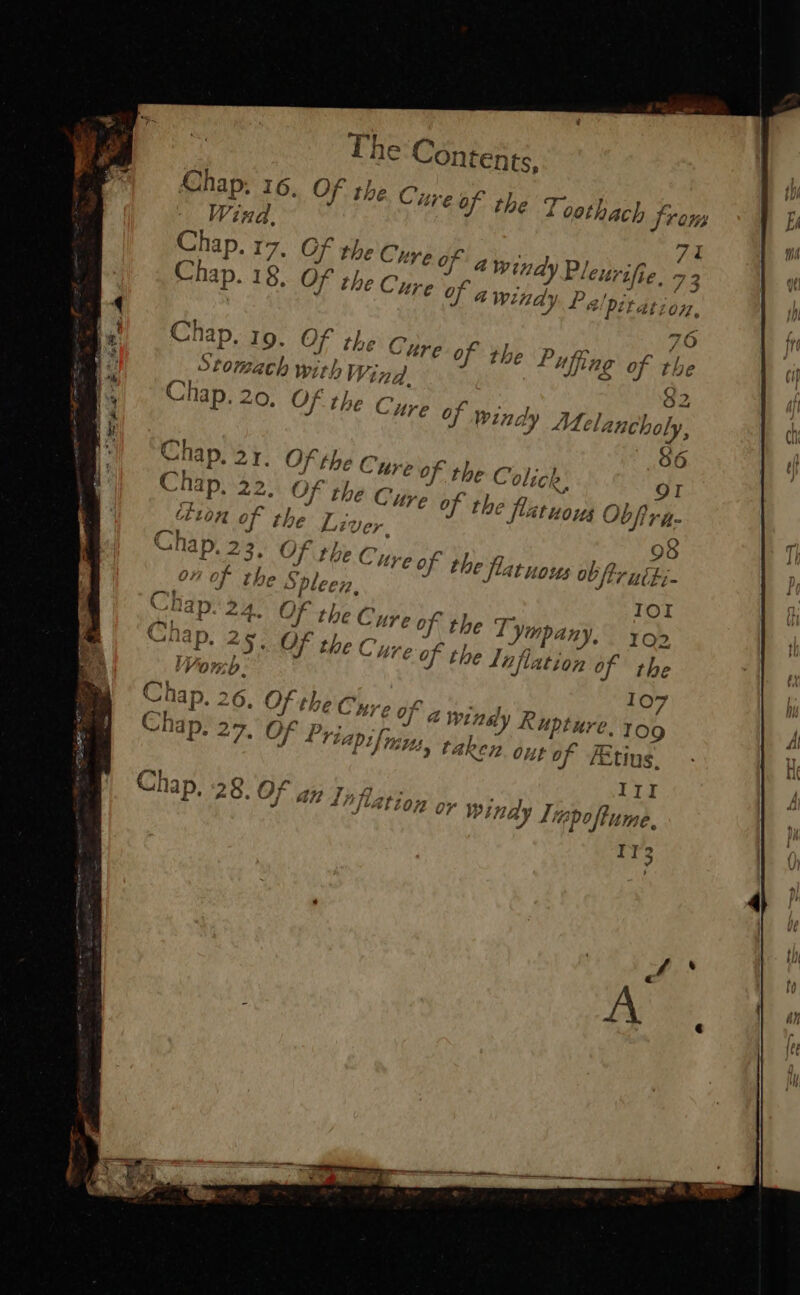 The Contents, Chap, 16, Of the. Cz eof the Toothach } Troms Wind, 71 Be 17. Of the Cure Of a fe! P/ ‘eltr fie, 73 Chap. 18, Of the Cure of awi indy Pelpiration, 76 Chap. 19. Of the Cure of the Puffing of the Stomeh with W, ind, 2 Chap. 20, Of the Cure Of wine dy Me elancholy, oe oe “5. OF the Cure of the Inflation of the Wor tb. 107 a windy Rupture, TO9 tty taken ous of FEtius. ITI Tapo ftume, Ir3 